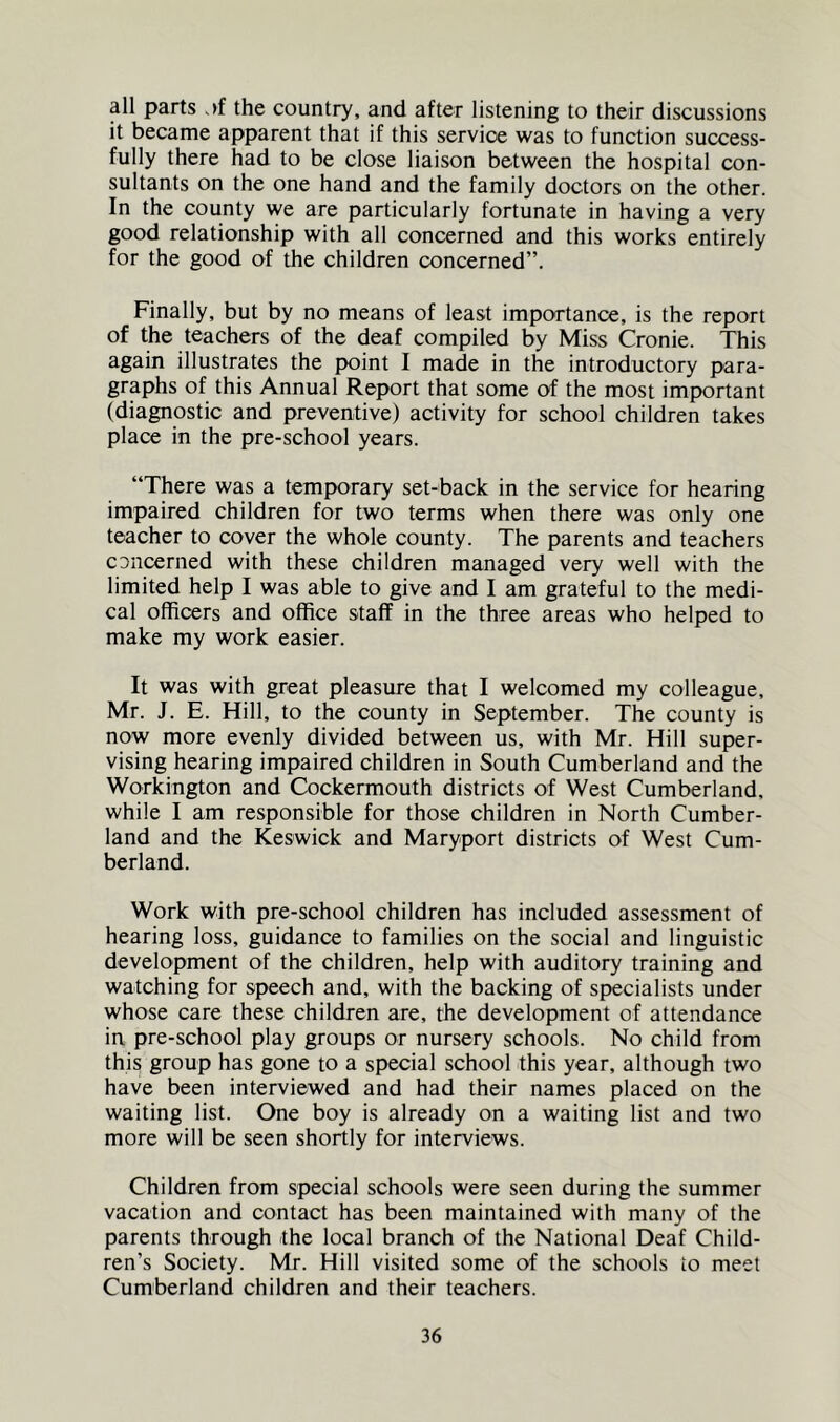 all parts the country, and after listening to their discussions it became apparent that if this service was to function success- fully there had to be close liaison between the hospital con- sultants on the one hand and the family doctors on the other. In the county we are particularly fortunate in having a very good relationship with all concerned and this works entirely for the good of the children concerned”. Finally, but by no means of least importance, is the report of the teachers of the deaf compiled by Miss Cronie. This again illustrates the point I made in the introductory para- graphs of this Annual Report that some of the most important (diagnostic and preventive) activity for school children takes place in the pre-school years. “There was a temporary set-back in the service for hearing impaired children for two terms when there was only one teacher to cover the whole county. The parents and teachers cDncerned with these children managed very well with the limited help I was able to give and I am grateful to the medi- cal officers and office staff in the three areas who helped to make my work easier. It was with great pleasure that I welcomed my colleague, Mr. J. E. Hill, to the county in September. The county is now more evenly divided between us, with Mr. Hill super- vising hearing impaired children in South Cumberland and the Workington and Cockermouth districts of West Cumberland, while I am responsible for those children in North Cumber- land and the Keswick and Maryport districts of West Cum- berland. Work with pre-school children has included assessment of hearing loss, guidance to families on the social and linguistic development of the children, help with auditory training and watching for speech and, with the backing of specialists under whose care these children are, the development of attendance in pre-school play groups or nursery schools. No child from this group has gone to a special school this year, although two have been interviewed and had their names placed on the waiting list. One boy is already on a waiting list and two more will be seen shortly for interviews. Children from special schools were seen during the summer vacation and contact has been maintained with many of the parents through the local branch of the National Deaf Child- ren’s Society. Mr. Hill visited some of the schools to meet Cumberland children and their teachers.