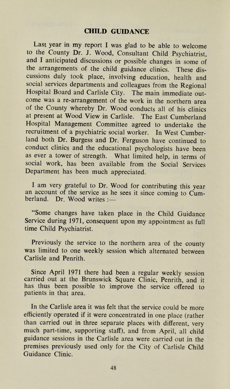 CHILD GUIDANCE Last year in my report I was glad to be able to welcome to the County Dr. J. Wood, Consultant Child Psychiatrist, and I anticipated discussions or possible changes in some of the arrangements of the child guidance clinics. These dis- cussions duly took place, involving education, health and social services departments and colleagues from the Regional Hospital Board and Carlisle City. The main immediate out- come was a re-arrangement of the work in the northern area of the County whereby Dr. Wood conducts all of his clinics at present at Wood View in Carlisle. The East Cumberland Hospital Management Committee agreed to undertake the recruitment of a psychiatric social worker. In West Cumber- land both Dr. Burgess and Dr. Ferguson have continued to conduct clinics and the educational psychologists have been as ever a tower of strength. What limited help, in terms of social work, has been available from the Social Services Department has been much appreciated. I am very grateful to Dr. Wood for contributing this year an account of the service as he sees it since coming to Cum- berland. Dr. Wood writes :— “Some changes have taken place in the Child Guidance Service during 1971, consequent upon my appointment as full time Child Psychiatrist. Previously the service to the northern area of the county was limited to one weekly session which alternated between Carlisle and Penrith. Since April 1971 there had been a regular weekly session carried out at the Brunswick Square Clinic, Penrith, and it has thus been possible to improve the service offered to patients in that area. In the Carlisle area it was felt that the service could be more efficiently operated if it were concentrated in one place (rather than carried out in three separate places with different, very much part-time, supporting staff), and from April, all child guidance sessions in the Carlisle area were carried out in the premises previously used only for the City of Carlisle Child Guidance Clinic.