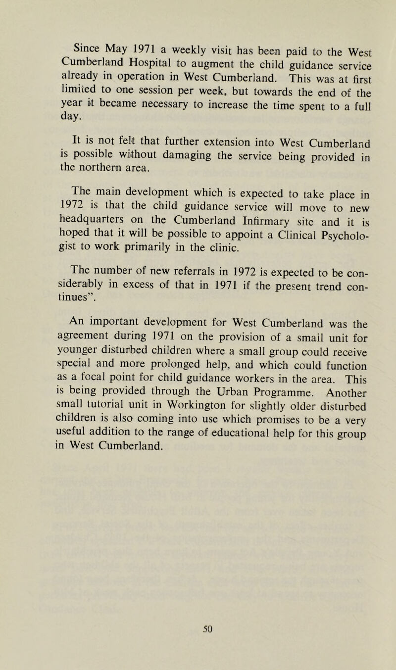 Since May 1971 a weekly visit has been paid to the West Cumberland Hospital to augment the child guidance service already in operation in West Cumberland. This was at first limited to one session per week, but towards the end of the year it became necessary to increase the time spent to a full day. It is not felt that further extension into West Cumberland is possible without damaging the service being provided in the northern area. The main development which is expected to take place in 1972 is that the child guidance service will move to new headquarters on the Cumberland Infirmary site and it is hoped that it will be possible to appoint a Clinical Psycholo- gist to work primarily in the clinic. The number of new referrals in 1972 is expected to be con- siderably in excess of that in 1971 if the present trend con- tinues”. An important development for West Cumberland was the agreement during 1971 on the provision of a smail unit for younger disturbed children where a small group could receive special and more prolonged help, and which could function as a focal point for child guidance workers in the area. This is being provided through the Urban Programme. Another small tutorial unit in Workington for slightly older disturbed children is also coming into use which promises to be a very useful addition to the range of educational help for this group in West Cumberland.
