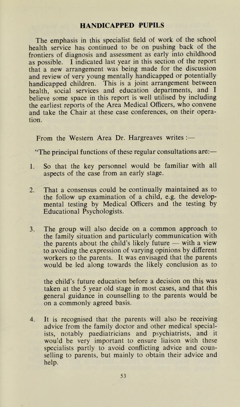 HANDICAPPED PUPILS The emphasis in this specialist field of work of the school health service has continued to be on pushing back of the frontiers of diagnosis and assessment as early into childhood as possible. I indicated last year in this section of the report that a new arrangement was being made for the discussion and review of very young mentally handicapped or potentially handicapped children. This is a joint arrangement between health, social services and education departments, and I believe some space in this report is well utilised by including the earliest reports of the Area Medical Officers, who convene and take the Chair at these case conferences, on their opera- tion. From the Western Area Dr. Hargreaves writes :— “The principal functions of these regular consultations are:— 1. So that the key persoimel would be familiar with all aspects of the case from an early stage. 2. That a consensus could be continually maintained as to the follow up examination of a child, e.g. the develop- mental testing by Medical Officers and the testing by Educational Psychologists. 3. The group will also decide on a common approach to the family situation and particularly communication with the parents about the child’s likely future — with a view to avoiding the expression of varying opinions by different workers to the parents. It was envisaged that the parents would be led along towards the likely conclusion as to the child’s future education before a decision on this was taken at the 5 year old stage in most cases, and that this general guidance in counselling to the parents would be on a commonly agreed basis. 4. It is recognised that the parents will also be receiving advice from the family doctor and other medical special- ists, notably paediatricians and psychiatrists, and it would be very important to ensure liaison with these specialists partly to avoid conflicting advice and coun- selling to parents, but mainly to obtain their advice and help.