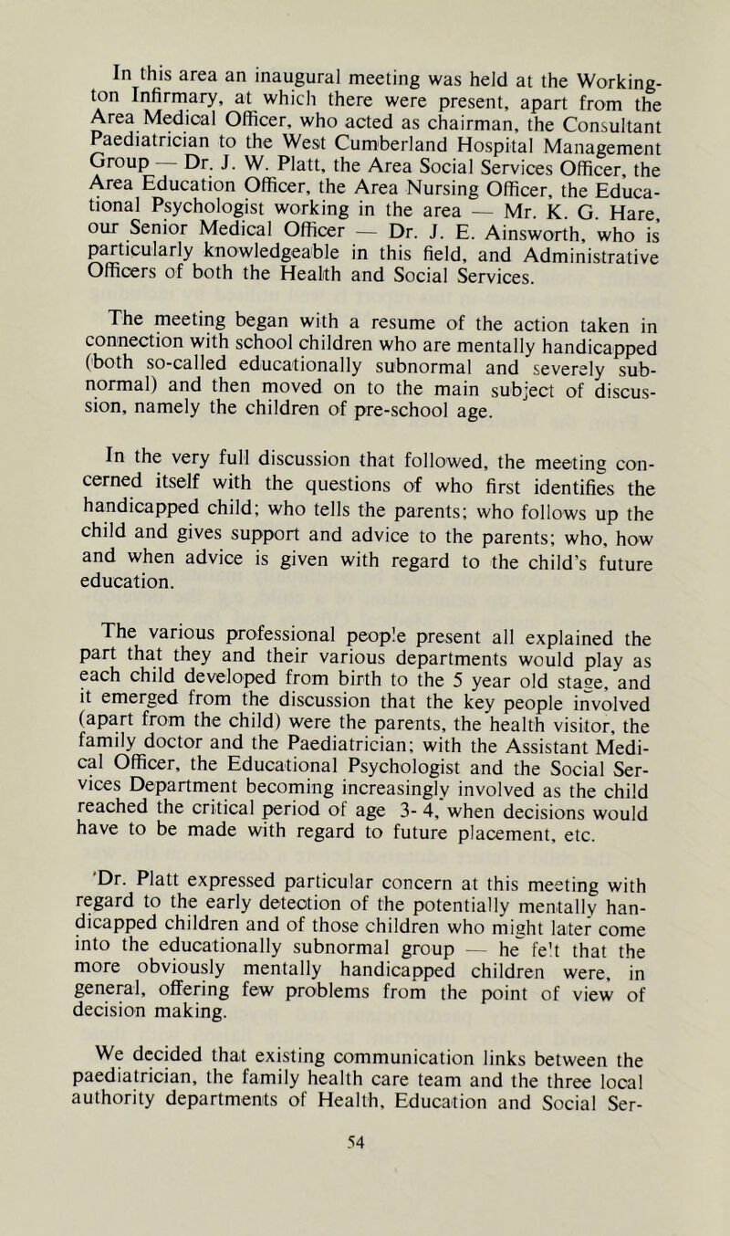 In this area an inaugural meeting was held at the Working- ton Infirmary, at which there were present, apart from the Area Medical Officer, who acted as chairman, the Consultant Paediatrician to the West Cumberland Hospital Management Group Dr. J. W. Platt, the Area Social Services Officer, the Area Education Officer, the Area Nursing Officer, the Educa- tional Psychologist working in the area — Mr. K. G. Hare, our Senior Medical Officer — Dr. J. E. Ainsworth, who is particularly knowledgeable in this field, and Administrative Officers of both the Health and Social Services. The meeting began with a resume of the action taken in connection with school children who are mentally handicapped (both so-called educationally subnormal and severely sub- normal) and then moved on to the main subject of discus- sion, namely the children of pre-school age. In the very full discussion that followed, the meeting con- cerned itself with the questions of who first identifies the handicapped child; who tells the parents; who follows up the child and gives support and advice to the parents; who, how and when advice is given with regard to the child’s future education. The various professional people present all explained the part that they and their various departments would play as each child developed from birth to the 5 year old sta^e, and it emerged from the discussion that the key people involved (apart from the child) were the parents, the health visitor, the family doctor and the Paediatrician; with the Assistant Medi- cal Officer, the Educational Psychologist and the Social Ser- vices Department becoming increasingly involved as the child reached the critical period of age 3- 4, when decisions would have to be made with regard to future placement, etc. 'Dr. Platt expressed particular concern at this meeting with regard to the early detection of the potentially mentally han- dicapped children and of those children who might later come into the educationally subnormal group — he'^ fe't that the more obviously mentally handicapped children were, in general, offering few problems from the point of view of decision making. We decided that existing communication links between the paediatrician, the family health care team and the three local authority departments of Health, Education and Social Ser-