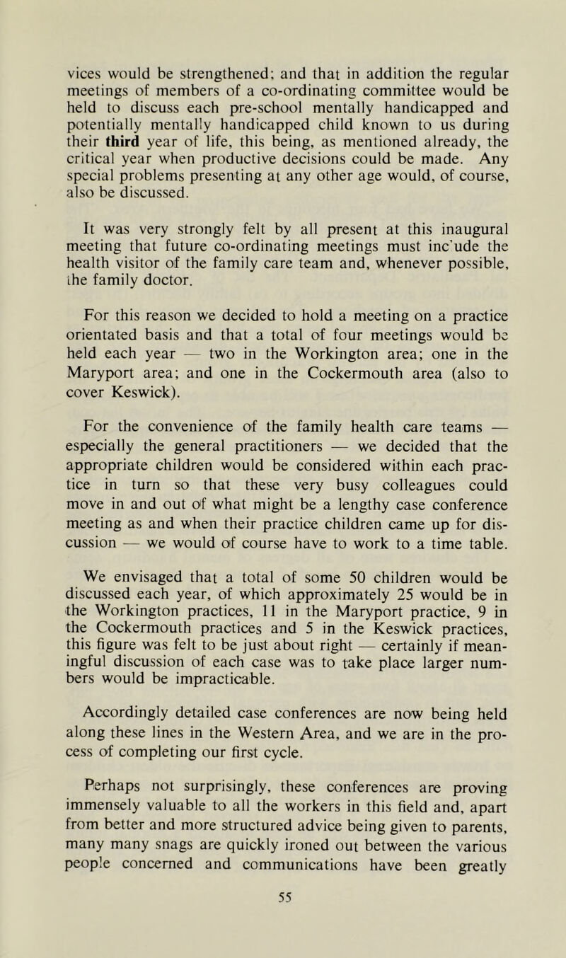 vices would be strengthened; and that in addition the regular meetings of members of a co-ordinating committee would be held to discuss each pre-school mentally handicapped and potentially mentally handicapped child known to us during their third year of life, this being, as mentioned already, the critical year when productive decisions could be made. Any special problems presenting at any other age would, of course, also be discussed. It was very strongly felt by all present at this inaugural meeting that future co-ordinating meetings must inc’ude the health visitor of the family care team and, whenever possible, the family doctor. For this reason we decided to hold a meeting on a practice orientated basis and that a total of four meetings would be held each year — two in the Workington area; one in the Maryport area; and one in the Cockermouth area (also to cover Keswick). For the convenience of the family health care teams -— especially the general practitioners — we decided that the appropriate children would be considered within each prac- tice in turn so that these very busy colleagues could move in and out of what might be a lengthy case conference meeting as and when their practice children came up for dis- cussion — we would of course have to work to a time table. We envisaged that a total of some 50 children would be discussed each year, of which approximately 25 would be in the Workington practices, 11 in the Maryport practice, 9 in the Cockermouth practices and 5 in the Keswick practices, this figure was felt to be just about right — certainly if mean- ingful discussion of each case was to take place larger num- bers would be impracticable. Accordingly detailed case conferences are now being held along these lines in the Western Area, and we are in the pro- cess of completing our first cycle. Perhaps not surprisingly, these conferences are proving immensely valuable to all the workers in this field and, apart from better and more structured advice being given to parents, many many snags are quickly ironed out between the various people concerned and communications have been greatly