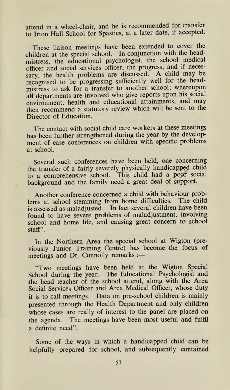 attend in a wheel-chair, and he is recommended for transfer to Irton Hall School for Spastics. at a later date, if accepted. These liaison meetings have been extended to cover the children at the special school. In conjunction with the head- mistress, the educational psychologist, the school medical officer and social services officer, the progress, and if neces- sary, the health problems are discussed. A child may be recognised to be progressing sufficiently well for the head- mistress to ask for a transfer to another school; whereupon all departments are involved who give reports upon his social environment, health and educational attainments, and may then recommend a statutory review which will be sent to the Director of Education. The contact with social child care workers at these meetings has been further strengthened during the year by the develop- ment of case conferences on children with specific problems at school. Several such conferences have been held, one concerning the transfer of a fairly severely physically handicapp^ child to a comprehensive school. This child had a popr social background and the family need a great deal of support. Another conference concerned a child with behaviour prob- lems at school stemming from home difficulties. The child is assessed as maladjusted. In fact several children have been found to have severe problems of maladjustment, involving school and home life, and causing great concern to school staff”. In the Northern Area the special school at Wigton (pre- viously Junior Training Centre) has become the focus of meetings and Dr. Connolly remarks :— “Two meetings have been held at the Wigton Special School during the year. The Educational Psychologist and the head teacher of the school attend, along with the Area Social Services Officer and Area Medical Officer, whose duty it is to call meetings. Data on pre-school children is mainly presented through the Health Department and only children whose cases are really of interest to the panel are placed on the agenda. The meetings have been most useful and fulfil a definite need”. Some of the ways in which a handicapped child can be helpfully prepared for school, and subsequently contained