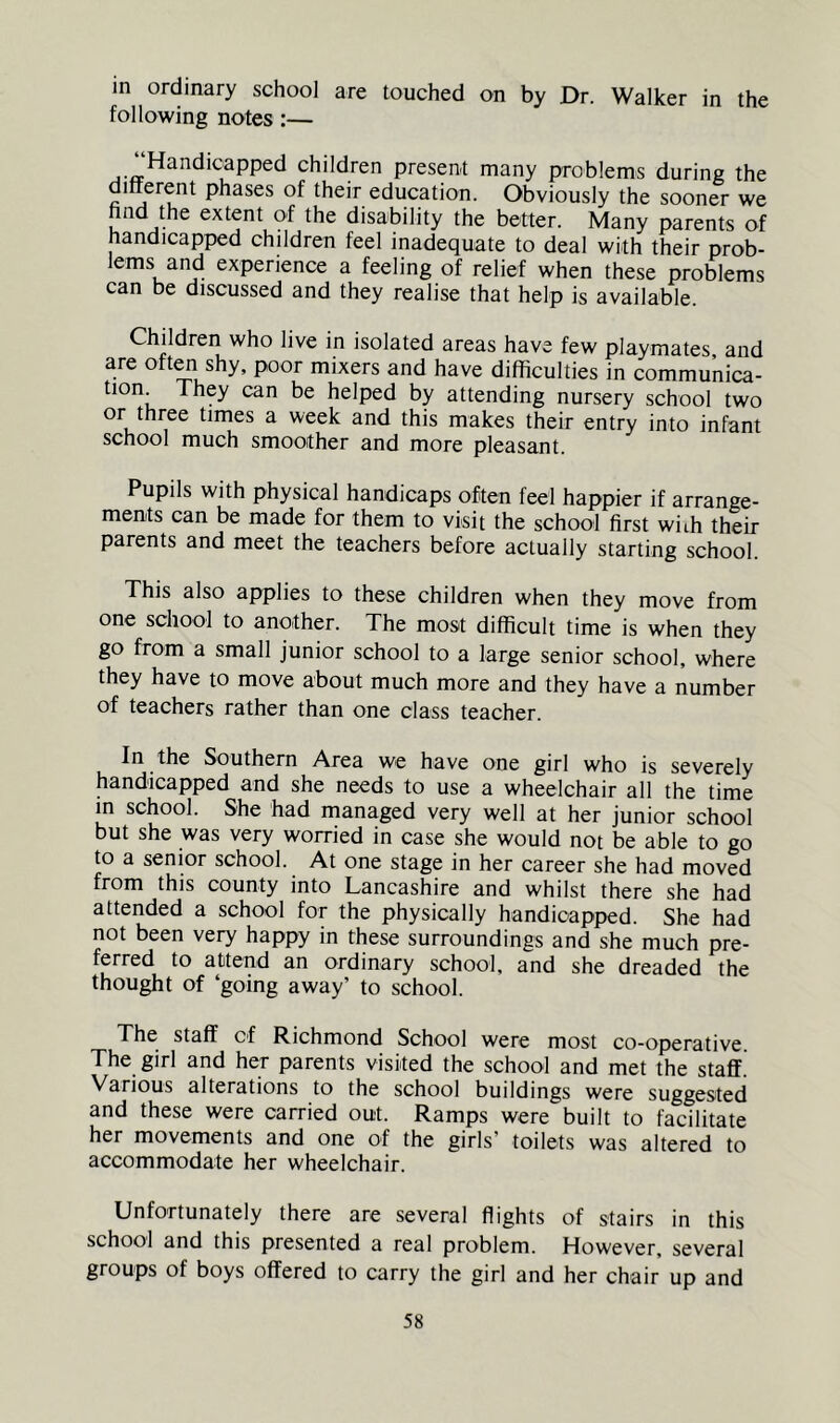 in ordinary school are touched on by Dr. Walker in the following notes:— present many problems during the ditterent phases of their education. Obviously the sooner we nnd the extent of the disability the better. Many parents of handicapped children feel inadequate to deal with their prob- lems and experience a feeling of relief when these problems can be discussed and they realise that help is available. Children who live in isolated areas have few playmates and are oto shy, poor mixers and have difficulties in communica- tion. They can be helped by attending nursery school two or three times a week and this makes their entry into infant school much smoother and more pleasant. Pupils with physical handicaps often feel happier if arrange- ments can be made for them to visit the school first with their parents and meet the teachers before actually starting school. This also applies to these children when they move from one school to another. The most difficult time is when they go from a small junior school to a large senior school, where they have to move about much more and they have a number of teachers rather than one class teacher. In the Southern Area we have one girl who is severely handicapped and she needs to use a wheelchair all the time in school. She had managed very well at her junior school but she was very worried in case she would not be able to go to a senior school. At one stage in her career she had moved from this county into Lancashire and whilst there she had attended a school for the physically handicapped. She had not been very happy in these surroundings and she much pre- ferred to attend an ordinary school, and she dreaded the thought of ‘going away’ to school. The staff of Richmond School were most co-operative The girl and her parents visited the school and met the staff. Various alterations to the school buildings were suggested and these were carried out. Ramps were built to facilitate her movements and one of the girls’ toilets was altered to accommodate her wheelchair. Unfortunately there are several flights of stairs in this school and this presented a real problem. However, several groups of boys offered to carry the girl and her chair up and