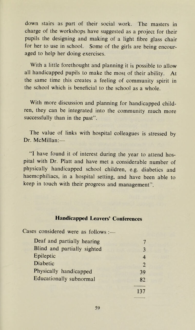down stairs as part of their social work. The masters in charge of the workshops have suggested as a project for their pupils the designing and making of a light fibre glass chair for her to use in school. Some of the girls are being encour- aged to help her doing exercises. With a little forethought and planning it is possible to allow all handicapped pupils to make the most of their ability. At the same time this creates a feeling of community spirit in the school which is beneficial to the school as a whole. With more discussion and planning for handicapped child- ren, they can be integrated into the community much more successfully than in the past”. The value of links with hospital colleagues is stressed by Dr. McMillan:-— “I have found it of interest during the year to attend hos- pital with Dr. Platt and have met a considerable number of physically handicapped school children, e.g. diabetics and haemcphiliacs, in a hospital setting, and have been able to keep in touch with their progress and management”. Handicapped Leavers’ Conferences Cases considered were as follows :— Deaf and partially hearing Blind and partially sighted Epileptic Diabetic Physically handicapped Educationally subnormal 7 3 4 2 39 82 137