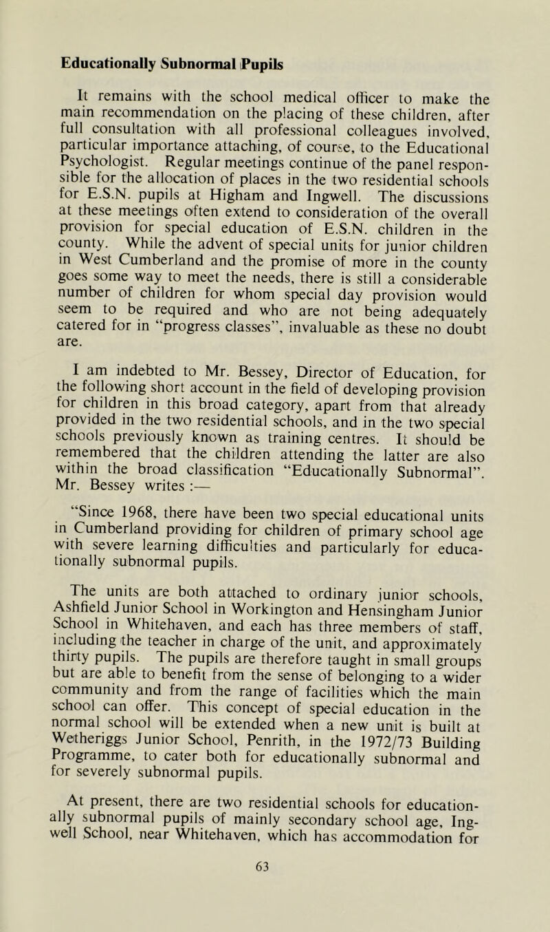 Educationally Subnormal Pupils It remains with the school medical officer to make the main recommendation on the placing of these children, after full consultation with all professional colleagues involved, particular importance attaching, of course, to the Educational Psychologist. Regular meetings continue of the panel respon- sible for the allocation of places in the two residential schools for E.S.N. pupils at Higham and Ingwell. The discussions at these meetings often extend to consideration of the overall provision for special education of E.S.N. children in the county. While the advent of special units for junior children in West Cumberland and the promise of more in the county goes some way to meet the needs, there is still a considerable number of children for whom special day provision would seem to be required and who are not being adequately catered for in “progress classes”, invaluable as these no doubt are. I am indebted to Mr. Bessey, Director of Education, for the following short account in the field of developing provision for children in this broad category, apart from that already provided in the two residential schools, and in the two special schools previously known as training centres. It should be remembered that the children attending the latter are also within the broad classification “Educationally Subnormal”. Mr. Bessey writes ;— “Since 1968, there have been two special educational units in Cumberland providing for children of primary school age with severe learning difficulties and particularly for educa- tionally subnormal pupils. The units are both attached to ordinary junior schools, Ashfield Junior School in Workington and Hensingham Junior School in Whitehaven, and each has three members of staff, including the teacher in charge of the unit, and approximately thirty pupils. The pupils are therefore taught in small groups but are able to benefit from the sense of belonging to a wider community and from the range of facilities which the main school can offer. This concept of special education in the normal school will be extended when a new unit is built at Wetheriggs Junior School, Penrith, in the 1972/73 Building Programme, to cater both for educationally subnormal and for severely subnormal pupils. At present, there are two residential schools for education- ally subnormal pupils of mainly secondary school age, Ing- well School, near Whitehaven, which has accommodation for