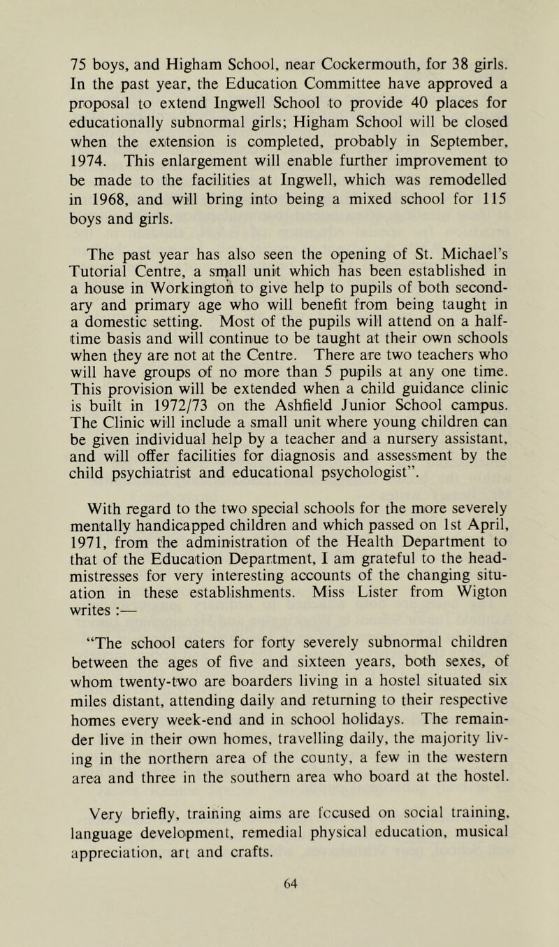 75 boys, and Higham School, near Cockermouth, for 38 girls. In the past year, the Education Committee have approved a proposal to extend Ingwell School to provide 40 places for educationally subnormal girls; Higham School will be closed when the extension is completed, probably in September, 1974. This enlargement will enable further improvement to be made to the facilities at Ingwell, which was remodelled in 1968, and will bring into being a mixed school for 115 boys and girls. The past year has also seen the opening of St. Michael’s Tutorial Centre, a sipall unit which has been established in a house in Workington to give help to pupils of both second- ary and primary age who will benefit from being taught in a domestic setting. Most of the pupils will attend on a half- time basis and will continue to be taught at their own schools when they are not at the Centre. There are two teachers who will have groups of no more than 5 pupils at any one time. This provision will be extended when a child guidance clinic is built in 1972/73 on the Ashfield Junior School campus. The Clinic will include a small unit where young children can be given individual help by a teacher and a nursery assistant, and will offer facilities for diagnosis and assessment by the child psychiatrist and educational psychologist”. With regard to the two special schools for the more severely mentally handicapped children and which passed on 1st April, 1971, from the administration of the Health Department to that of the Education Department, I am grateful to the head- mistresses for very interesting accounts of the changing situ- ation in these establishments. Miss Lister from Wigton writes:— “The school caters for forty severely subnormal children between the ages of five and sixteen years, both sexes, of whom twenty-two are boarders living in a hostel situated six miles distant, attending daily and returning to their respective homes every week-end and in school holidays. The remain- der live in their own homes, travelling daily, the majority liv- ing in the northern area of the county, a few in the western area and three in the southern area who board at the hostel. Very briefly, training aims are Iccused on social training, language development, remedial physical education, musical appreciation, art and crafts.