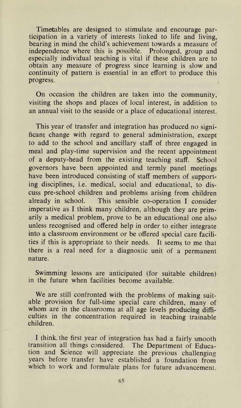 Timotibles are designed to stimulate and encourage par- ticipation in a variety of interests linked to life and living, bearing in mind the child’s achievement towards a measure of indejjendence where this is possible. Prolonged, group and especially individual teaching is vital if these children are to obtain any measure of progress since learning is slow and continuity of pattern is essential in an effort to produce this progress. On occasion the children are taken into the community, visiting the shops and places of local interest, in addition to an annual visit to the seaside or a place of educational interest. This year of transfer and integration has produced no signi- ficant change with regard to general administration, except to add to the school and ancillary staff of three engaged in meal and play-time supervision and the recent appointment of a deputy-head from the existing teaching staff. School governors have been appointed and termly panel meetings have been introduced consisting of staff members of support- ing disciplines, i.e. medical, social and educational, to dis- cuss pre-school children and problems arising from children already in school. This sensible co-operation I consider imperative as I think many children, although they are prim- arily a medical problem, prove to be an educational one also unless recognised and offered help in order to either integrate into a classroom environment or be offered special care facili- ties if this is appropriate to their needs. It seems to me that there is a real need for a diagnostic unit of a permanent nature. Swimming lessons are anticipated (for suitable children) in the future when facilities become available. We are still confronted with the problems of making suit- able provision for full-time special care children, many of whom are in the classrooms at all age levels producing diffi- culties in the concentration required in teaching trainable children. I think, the first year of integration has had a fairly smooth transition all things considered. The Department of Educa- tion and Science will appreciate the previous challenging years before transfer have established a foundation frorn which to work and formulate plans for future advancement.