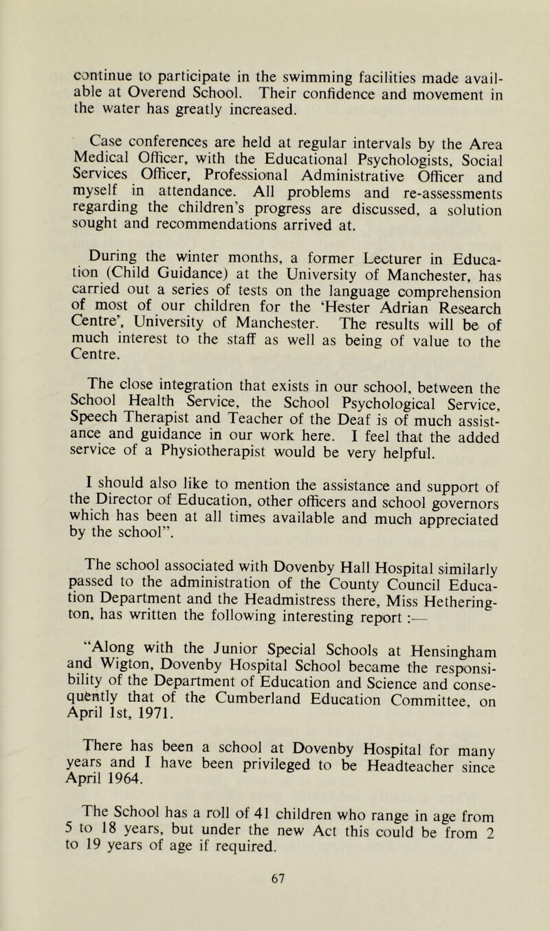 continue to participate in the swimming facilities made avail- able at Overend School. Their confidence and movement in the water has greatly increased. Case conferences are held at regular intervals by the Area Medical Officer, with the Educational Psychologists, Social Services Officer, Professional Administrative Officer and myself in attendance. All problems and re-assessments regarding the children’s progress are discus.sed, a solution sought and recommendations arrived at. During the winter months, a former Lecturer in Educa- tion (Child Guidance) at the University of Manchester, has carried out a series of tests on the language comprehension of most of our children for the ‘Hester Adrian Research Centre’, University of Manchester. The results will be of much interest to the staff as well as being of value to the Centre. The close integration that exists in our school, between the School Health Service, the School Psychological Service, Sf>eech Therapist and Teacher of the Deaf is of much assist- ance and guidance in our work here. I feel that the added service of a Physiotherapist would be very helpful. I should also like to mention the assistance and support of the Director of Education, other officers and school governors which has been at all times available and much appreciated by the school”. The school associated with Dovenby Hall Hospital similarly passed to the administration of the County Council Educa- tion Department and the Headmistress there. Miss Hethering- ton, has written the following interesting report:— “Along with the Junior Special Schools at Hensingham and Wigton, Dovenby Hospital School became the responsi- bility of the Department of Education and Science and conse- quently that of the Cumberland Education Committee, on April 1st, 1971. There has been a school at Dovenby Hospital for many years and I have been privileged to be Headteacher since April 1964. The School has a roll of 41 children who range in age from 5 to 18 years, but under the new Act this could be from 2 to 19 years of age if required.