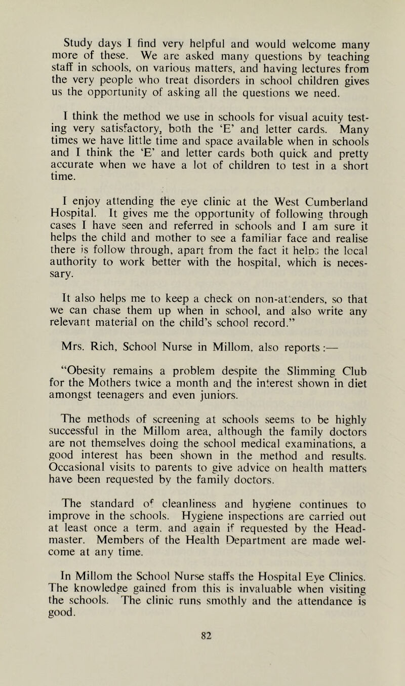 Study days 1 find very helpful and would welcome many more of these. We are asked many questions by teaching staff in schools, on various matters, and having lectures from the very people who treat disorders in school children gives us the opportunity of asking all the questions we need. I think the method we u.se in schools for visual acuity test- ing very satisfactory, both the ‘E’ and letter cards. Many times we have little time and space available when in schools and I think the ‘E’ and letter cards both quick and pretty accurate when we have a lot of children to test in a short time. I enjoy attending the eye clinic at the West Cumberland Hospital. It gives me the opportunity of following through cases I have seen and referred in schools and I am sure it helps the child and mother to see a familiar face and realise there is follow through, apart from the fact it helos the local authority to work better with the hospital, which is neces- sary. It also helps me to keep a check on non-attenders, so that we can chase them up when in school, and also write any relevant material on the child’s school record.” Mrs. Rich, School Nurse in Millom, also reports:— “Obesity remains a problem despite the Slimming Club for the Mothers twice a month and the interest shown in diet amongst teenagers and even juniors. The methods of screening at schools seems to be highly successful in the Millom area, although the family doctors are not themselves doing the school medical examinations, a good interest has been shown in the method and results. Occasional visits to parents to give advice on health matters have been requested by the family doctors. The standard o^' cleanliness and hygiene continues to improve in the schools. Hygiene inspections are carried out at least once a term, and again if requested by the Head- master. Members of the Health Department are made wel- come at any time. In Millom the School Nurse staffs the Hospital Eye Clinics. The knowledge gained from this is invaluable when visiting the schools. The clinic runs smothly and the attendance is good.
