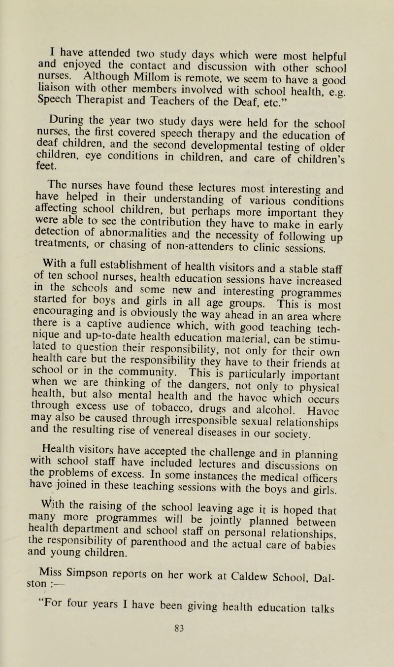 I have attended two study days which were most helpful and enjoyed the contact and discussion with other school nurses. Although Millom is remote, we seem to have a good liaison with other members involved with school health e g Speech Therapist and Teachers of the Deaf, etc.” During the year two study days were held for the school nur^s the first covered speech therapy and the education of j the second developmental testing of older children, eye conditions in children, and care of children’s feet. The nurses have found these lectures most interesting and ^ understanding of various conditions attectii^ school children, but perhaps more important they were able to see the contribution they have to make in early detection of abnormalities and the necessity of following up treatments, or chasing of non-attenders to clinic sessions. With a full establishment of health visitors and a stable staff of ten school nurses, health education sessions have increased H f and some new and interesting programmes started for boys and girls m all age groups. This is most encouraging and is obviously the way ahead in an area where there is a captive audience which, with good teaching tech- nique and up-to-date health education material, can be stimu- lated to question their responsibility, not only for their own health care but the responsibility they have to their friends at school or in the community. This is particularly important when we are thinking of the dangers, not only to physical health but also mental health and the havoc which occurs through excess use of tobacco, drugs and alcohol. Havoc may also be caused through irresponsible sexual relationships and the resulting rise of venereal diseases in our society. Health visitors have accepted the challenge and in planning with school staff have included lectures and discussions on the problems of excess. In some instances the medical officers have joined m these teaching sessions with the boys and girls. With the raising of the school leaving age it is hoped that many more programmes will be jointly planned between health department and school staff on personal relationships the responsibility of parenthood and the actual care of babies and young children. Miss Simpson ston :— reports on her work at Caldew School, Dal- For four years I have been giving health education talks