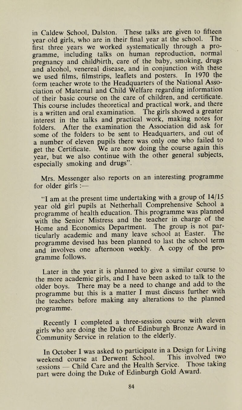 in Caldew School, Dalston. These talks are given to fifteen year old girls, who are in their final year at the school. The first three years we worked systematically through a pro- gramme, including talks on human reproduction, normal pregnancy and childbirth, care of the baby, smoking, drugs and alcohol, venereal disease, and in conjunction with these we used films, filmstrips, leaflets and posters. In 1970 the form teacher wrote to the Headquarters of the National Asso- ciation of Maternal and Child Welfare regarding information of their basic course on the care of children, and certificate. This course includes theoretical and practical work, and there is a written and oral examination. The girls showed a greater interest in the talks and practical work, making notes for folders. After the examination the Association did ask for some of the folders to be sent to Headquarters, and out of a number of eleven pupils there was only one who failed to get the Certificate. We are now doing the course again this year, but we also continue with the other general subjects, especially smoking and drugs”. Mrs. Messenger also reports on an interesting programme for older girls :— “1 am at the present time undertaking with a group of 14/15 year old girl pupils at Netherhall Comprehensive School a programme of health education. This programme was planned with the Senior Mistress and the teacher in charge of the Home and Economics Department. The group is not par- ticularly academic and many leave school at Easter. The programme devised has been planned to last the school term and involves one afternoon weekly. A copy of the pro- gramme follows. Later in the year it is planned to give a similar course to the more academic girls, and I have been asked to talk to the older boys. There may be a need to change and add to the programme but this is a matter I must discuss further with the teachers before making any alterations to the planned programme. Recently I completed a three-session course with eleven girls who are doing the Duke of Edinburgh Bronze Award in Community Service in relation to the elderly. In October I was asked to participate in a Design for Living weekend course at Derwent School. This involved two sessions — Child Care and the Health Service. Those taking part were doing the Duke of Edinburgh Gold Award.