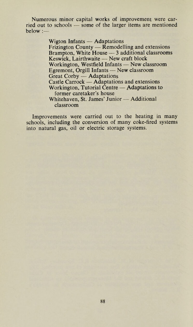 Numerous minor capital works of improvement were car- ried out to schools -— some of the larger items are mentioned below :— Wigton Infants — Adaptations Frizington County — Remodelling and extensions Brampton, White House — 3 additional classrooms Keswick, Lairthwaite — New craft block Workington, Westfield Infants — New classroom Egremont, Orgill Infants — New classroom Great Corby -— Adaptations Castle Carrock — Adaptations and extensions Workington, Tutorial Centre — Adaptations to former caretaker’s house Whitehaven, St. James’ Junior — Additional classroom Improvements were carried out to the heating in many schools, including the conversion of many coke-fired systems into natural gas, oil or electric storage systems.