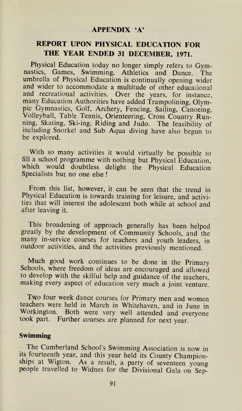 APPENDIX ‘A’ REPORT UPON PHYSICAL EDUCATION FOR THE YEAR ENDED 31 DECEMBER, 1971. Physical Education today no longer simply refers to Gym- nastics, Games, Swimming, Athletics and Dance. The umbrella of Physical Education is continually opening wider and wider to accommodate a multitude of other educational and recreational activities. Over the years, for instance, many Education Authorities have added Trampolining, Olym- pic Gymnastics, Golf, Archery, Fencing, Sailing, Canoeing, Volleyball, Table Tennis, Orienteering, Cross Country Run- ning, Skating, Ski-ing, Riding and Judo. The feasibility of including Snorkel and Sub Aqua diving have also begun to be explored. With so many activities it would virtually be possible to fill a school programme with nothing but Physical Education, which would doubtless delight the Physical Education Specialists but no one else ! From this list, however, it can be seen that the trend in Physical Education is towards training for leisure, and activi- ties that will interest the adolescent both while at school and after leaving it. This broadening of approach generally has been helped greatly by the development of Community Schools, and the many in-seiwice courses for teachers and youth leaders, in outdoor activities, and the activities previously mentioned. Much good work continues to be done in the Primary Schools, where freedom of ideas are encouraged and allowed to develop with the skilful help and guidance of the teachers, making every aspect of education very much a joint venture. Two four week dance courses for Primary men and women teadiers were held in March in Whitehaven, and in June in Workington. Both were very well attended and everyone took part. Further courses are planned for next year. Swimming The Cumberland School’s Swimming Association is now in its fourteenth year, and this year held its County Champion- ships at Wigton. As a result, a party of seventeen young people travelled to Widnes for the Divisional Gala on Sep-
