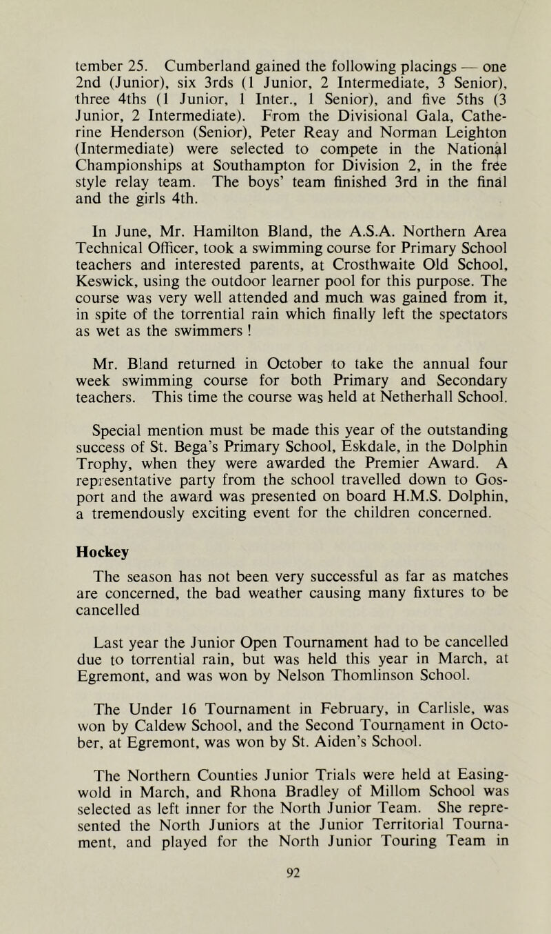tember 25. Cumberland gained the following placings — one 2nd (Junior), six 3rds (1 Junior, 2 Intermediate, 3 Senior), three 4ths (1 Junior, 1 Inter., 1 Senior), and five 5ths (3 Junior, 2 Intermediate). From the Divisional Gala, Cathe- rine Henderson (Senior), Peter Reay and Norman Leighton (Intermediate) were selected to compete in the National Championships at Southampton for Division 2, in the free style relay team. The boys’ team finished 3rd in the final and the girls 4th. In June, Mr. Hamilton Bland, the A.S.A. Northern Area Technical Officer, took a swimming course for Primary School teachers and interested parents, at Crosthwaite Old School, Keswick, using the outdoor learner pool for this purpose. The course was very well attended and much was gained from it, in spite of the torrential rain which finally left the spectators as wet as the swimmers! Mr. Bland returned in October to take the annual four week swimming course for both Primary and Secondary teachers. This time the course was held at Netherhall School. Special mention must be made this year of the outstanding success of St. Bega’s Primary School, Eskdale, in the Dolphin Trophy, when they were awarded the Premier Award. A representative party from the school travelled down to Gos- port and the award was presented on board H.M.S. Dolphin, a tremendously exciting event for the children concerned. Hockey The season has not been very successful as far as matches are concerned, the bad weather causing many fixtures to be cancelled Last year the Junior Open Tournament had to be cancelled due to torrential rain, but was held this year in March, at Egremont, and was won by Nelson Thomlinson School. The Under 16 Tournament in February, in Carlisle, was won by Caldew School, and the Second Tournament in Octo- ber, at Egremont, was won by St. Aiden’s School. The Northern Counties Junior Trials were held at Easing- wold in March, and Rhona Bradley of Millom School was selected as left inner for the North Junior Team. She repre- sented the North Juniors at the Junior Territorial Tourna- ment, and played for the North Junior Touring Team in