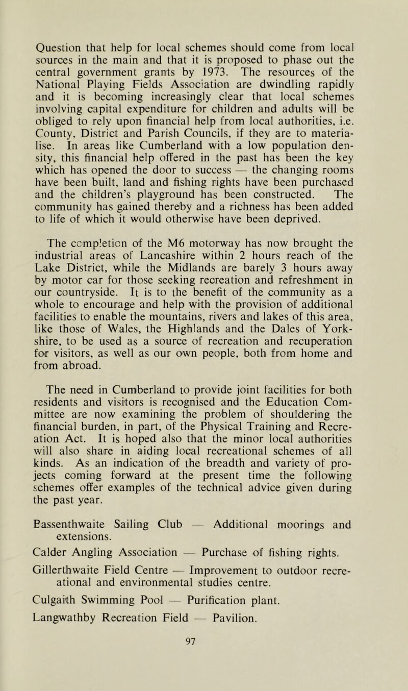 Question that help for local schemes should come from local sources in the main and that it is proposed to phase out the central government grants by 1973. The resources of the National Playing Fields Association are dwindling rapidly and it is becoming increasingly clear that local schemes involving capital expenditure for children and adults will be obliged to rely upon financial help from local authorities, i.e. County, District and Parish Councils, if they are to materia- lise. In areas like Cumberland with a low population den- sity, this financial help offered in the past has been the key which has opened the door to success — the changing rooms have been built, land and fishing rights have been purchased and the children’s playground has been constructed. The community has gained thereby and a richness has been added to life of which it would otherwise have been deprived. The completion of the M6 motorway has now brought the industrial areas of Lancashire within 2 hours reach of the Lake District, while the Midlands are barely 3 hours away by motor car for those seeking recreation and refreshment in our countryside. It is to the benefit of the community as a whole to encourage and help with the provision of additional facilities to enable the mountains, rivers and lakes of this area, like those of Wales, the Highlands and the Dales of York- shire, to be used as a source of recreation and recuperation for visitors, as well as our own people, both from home and from abroad. The need in Cumberland to provide joint facilities for both residents and visitors is recognised and the Education Com- mittee are now examining the problem of shouldering the financial burden, in part, of the Physical Training and Recre- ation Act. It is hoped also that the minor local authorities will also share in aiding local recreational schemes of all kinds. As an indication of the breadth and variety of pro- jects coming forward at the present time the following schemes offer examples of the technical advice given during the past year. Bassenthwaite Sailing Club — Additional moorings and extensions. Calder Angling Association — Purchase of fishing rights. Gillerthwaite Field Centre — Improvement to outdoor recre- ational and environmental studies centre. Culgaith Swimming Pool — Purification plant. Langwathby Recreation Field — Pavilion.