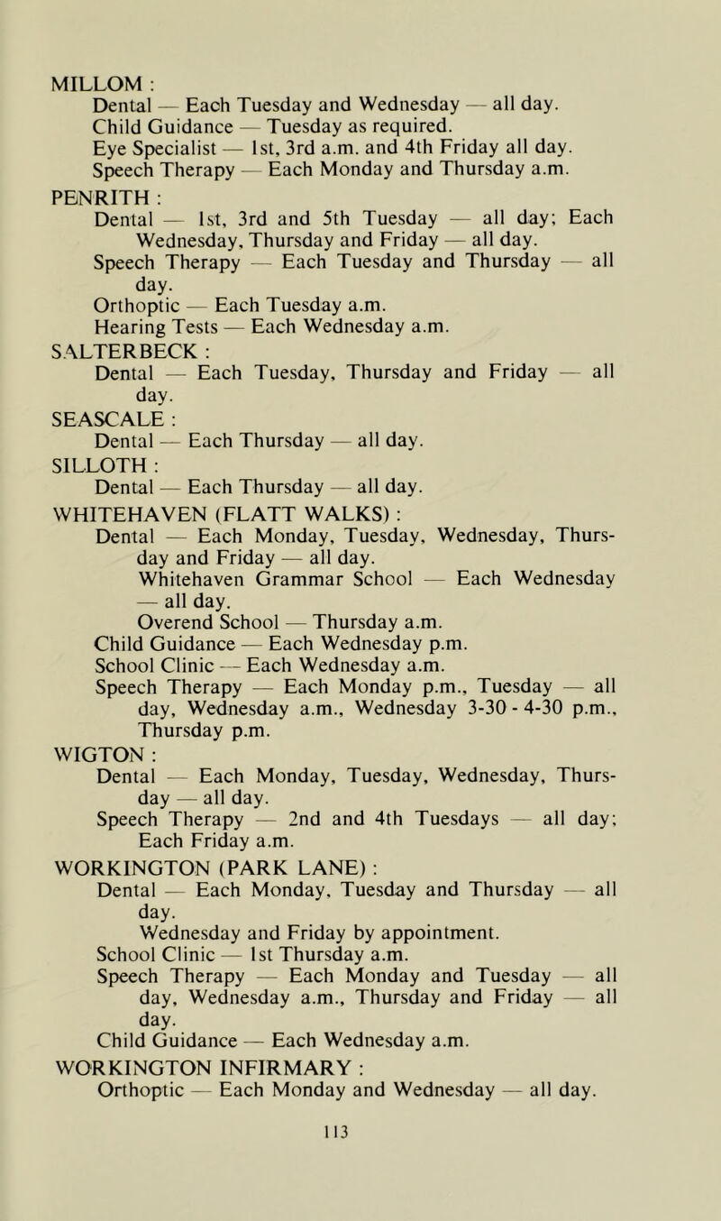 MILLOM : Denial — Each Tuesday and Wednesday — all day. Child Guidance — Tuesday as required. Eye Specialist — 1st, 3rd a.m. and 4th Friday all day. Speech Therapy — Each Monday and Thursday a.m. PENRITH : Dental — 1st, 3rd and 5th Tuesday — all day; Each Wednesday, Thursday and Friday — all day. Speech Therapy — Each Tuesday and Thursday — all day. Orthoptic — Each Tuesday a.m. Hearing Tests — Each Wednesday a.m. SALTERBECK: Dental — Each Tuesday, Thursday and Friday — all day. SEASCALE ; Dental — Each Thursday — all day. SILLOTH : Dental — Each Thursday — all day. WHITEHAVEN (FLATT WALKS) : Dental — Each Monday, Tuesday, Wednesday, Thurs- day and Friday — all day. Whitehaven Grammar School — Each Wednesday — all day. Overend School — Thursday a.m. Child Guidance — Each Wednesday p.m. School Clinic — Each Wednesday a.m. Speech Therapy — Each Monday p.m., Tuesday — all day, Wednesday a.m., Wednesday 3-30 - 4-30 p.m., Thursday p.m. WIGTON : Dental - Each Monday, Tuesday, Wednesday, Thurs- day — all day. Speech Therapy — 2nd and 4th Tuesdays — all day; Each Friday a.m. WORKINGTON (PARK LANE) : Dental — Each Monday, Tuesday and Thursday - all day. Wednesday and Friday by appointment. School Clinic — 1st Thursday a.m. Speech Therapy — Each Monday and Tuesday — all day, Wednesday a.m., Thursday and Friday — all day. Child Guidance — Each Wednesday a.m. WORKINGTON INFIRMARY : Orthoptic - Each Monday and Wednesday — all day.