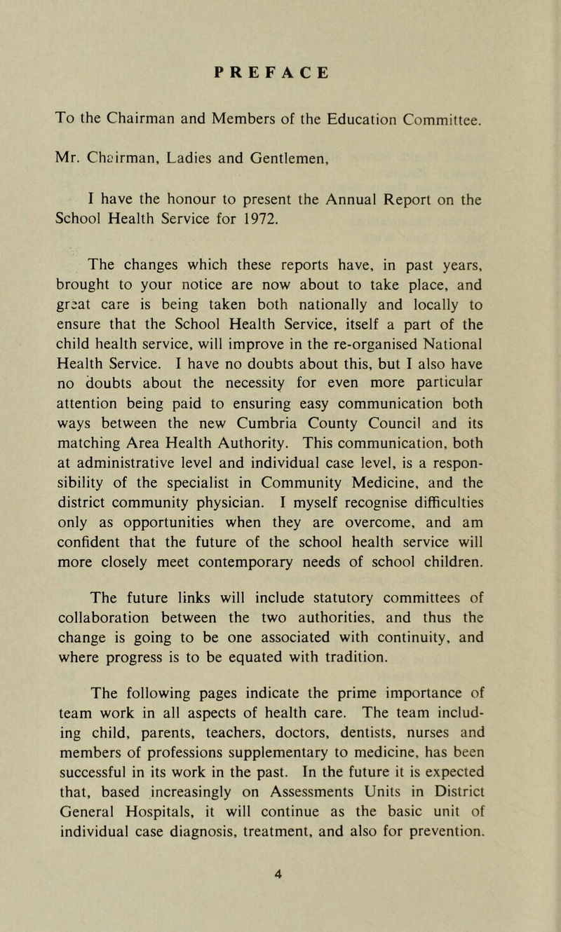 PREFACE To the Chairman and Members of the Education Committee. Mr. Chairman, Ladies and Gentlemen, I have the honour to present the Annual Report on the School Health Service for 1972. The changes which these reports have, in past years, brought to your notice are now about to take place, and great care is being taken both nationally and locally to ensure that the School Health Service, itself a part of the child health service, will improve in the re-organised National Health Service. I have no doubts about this, but I also have no doubts about the necessity for even more particular attention being paid to ensuring easy communication both ways between the new Cumbria County Council and its matching Area Health Authority. This communication, both at administrative level and individual case level, is a respon- sibility of the specialist in Community Medicine, and the district community physician. I myself recognise difficulties only as opportunities when they are overcome, and am confident that the future of the school health service will more closely meet contemporary needs of school children. The future links will include statutory committees of collaboration between the two authorities, and thus the change is going to be one associated with continuity, and where progress is to be equated with tradition. The following pages indicate the prime importance of team work in all aspects of health care. The team includ- ing child, parents, teachers, doctors, dentists, nurses and members of professions supplementary to medicine, has been successful in its work in the past. In the future it is expected that, based increasingly on Assessments Units in District General Hospitals, it will continue as the basic unit of individual case diagnosis, treatment, and also for prevention.