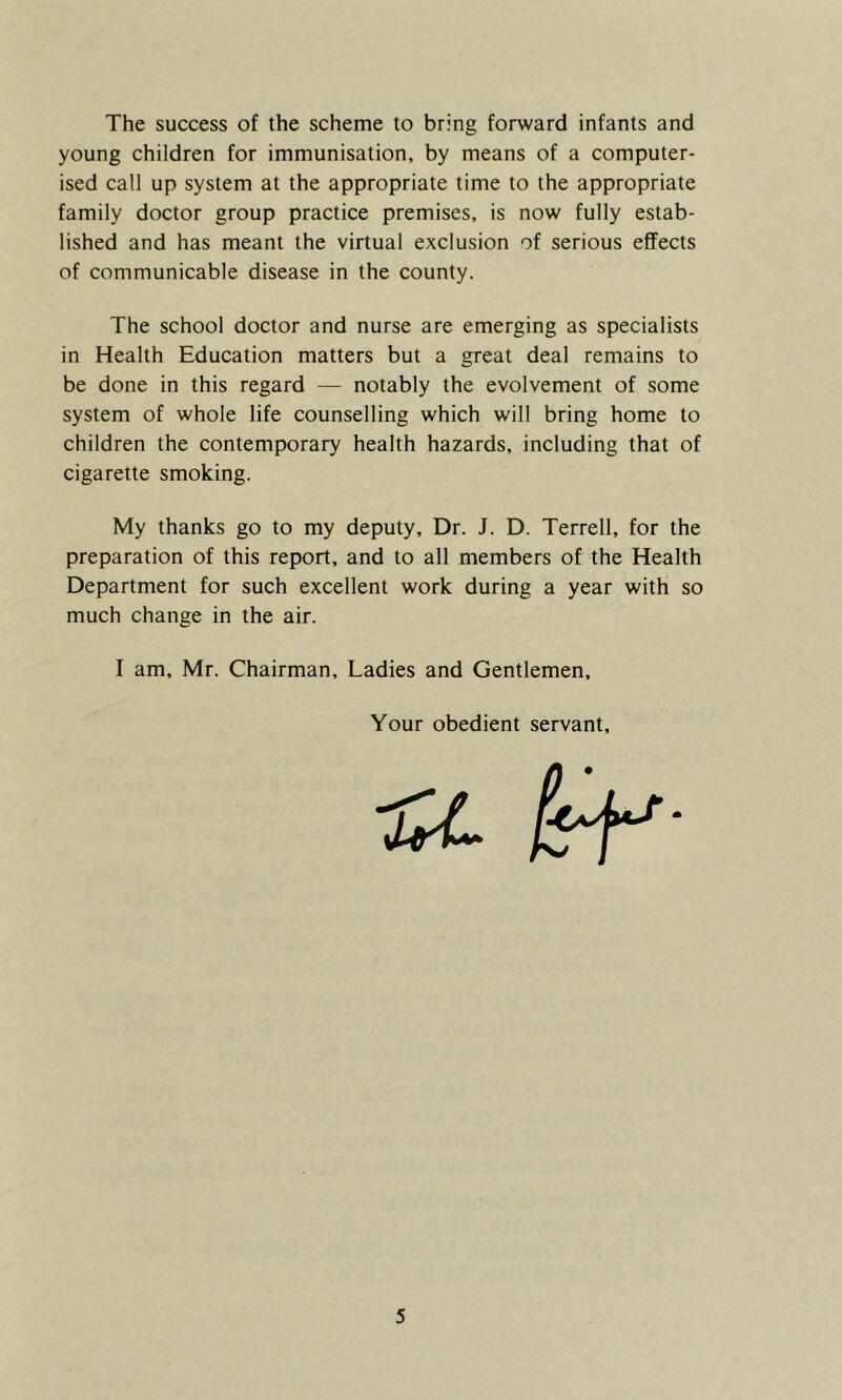 The success of the scheme to bring forward infants and young children for immunisation, by means of a computer- ised call up system at the appropriate time to the appropriate family doctor group practice premises, is now fully estab- lished and has meant the virtual exclusion of serious effects of communicable disease in the county. The school doctor and nurse are emerging as specialists in Health Education matters but a great deal remains to be done in this regard — notably the evolvement of some system of whole life counselling which will bring home to children the contemporary health hazards, including that of cigarette smoking. My thanks go to my deputy. Dr. J. D. Terrell, for the preparation of this report, and to all members of the Health Department for such excellent work during a year with so much change in the air. I am, Mr. Chairman, Ladies and Gentlemen, Your obedient servant.