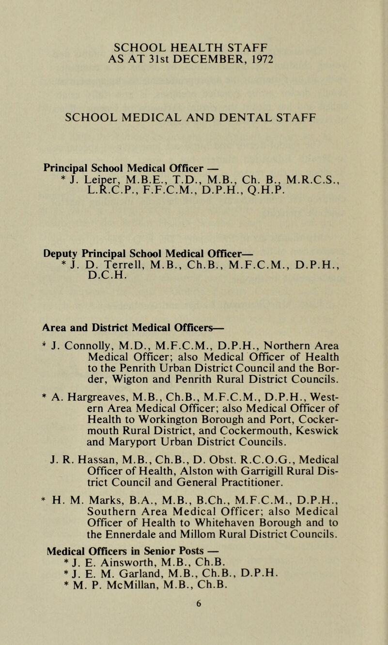 SCHOOL HEALTH STAFF AS AT 31st DECEMBER, 1972 SCHOOL MEDICAL AND DENTAL STAFF Principal School Medical Officer — * J. Leiper, M.B.E., T.D., M.B., Ch. B., M.R.C.S., L.R.C.P., F.F.C.M., D.P.H., Q.H.P. Deputy Principal School Medical Officer— * J. D. Terrell, M.B., Ch.B., M.F.C.M., D.P.H., D.C.H. Area and District Medical Officers— * J. Connolly, M.D., M.F.C.M., D.P.H., Northern Area Medical Officer; also Medical Officer of Health to the Penrith Urban District Council and the Bor- der, Wigton and Penrith Rural District Councils. * A. Hargreaves, M.B., Ch.B., M.F.C.M., D.P.H., West- ern Area Medical Officer; also Medical Officer of Health to Workington Borough and Port, Cocker- mouth Rural District, and Cockermouth, Keswick and Maryport Urban District Councils. J. R. Hassan, M.B., Ch.B., D. Obst. R.C.O.G., Medical Officer of Health, Alston with Garrigill Rural Dis- trict Council and General Practitioner. * H. M. Marks, B.A., M.B., B.Ch., M.F.C.M., D.P.H., Southern Area Medical Officer; also Medical Officer of Health to Whitehaven Borough and to the Ennerdale and Millom Rural District Councils. Medical Officers in Senior Posts — * J. E. Ainsworth, M.B., Ch.B. * J. E. M. Garland, M B., Ch.B., D.P.H. * M. P. McMillan, M.B., Ch.B.