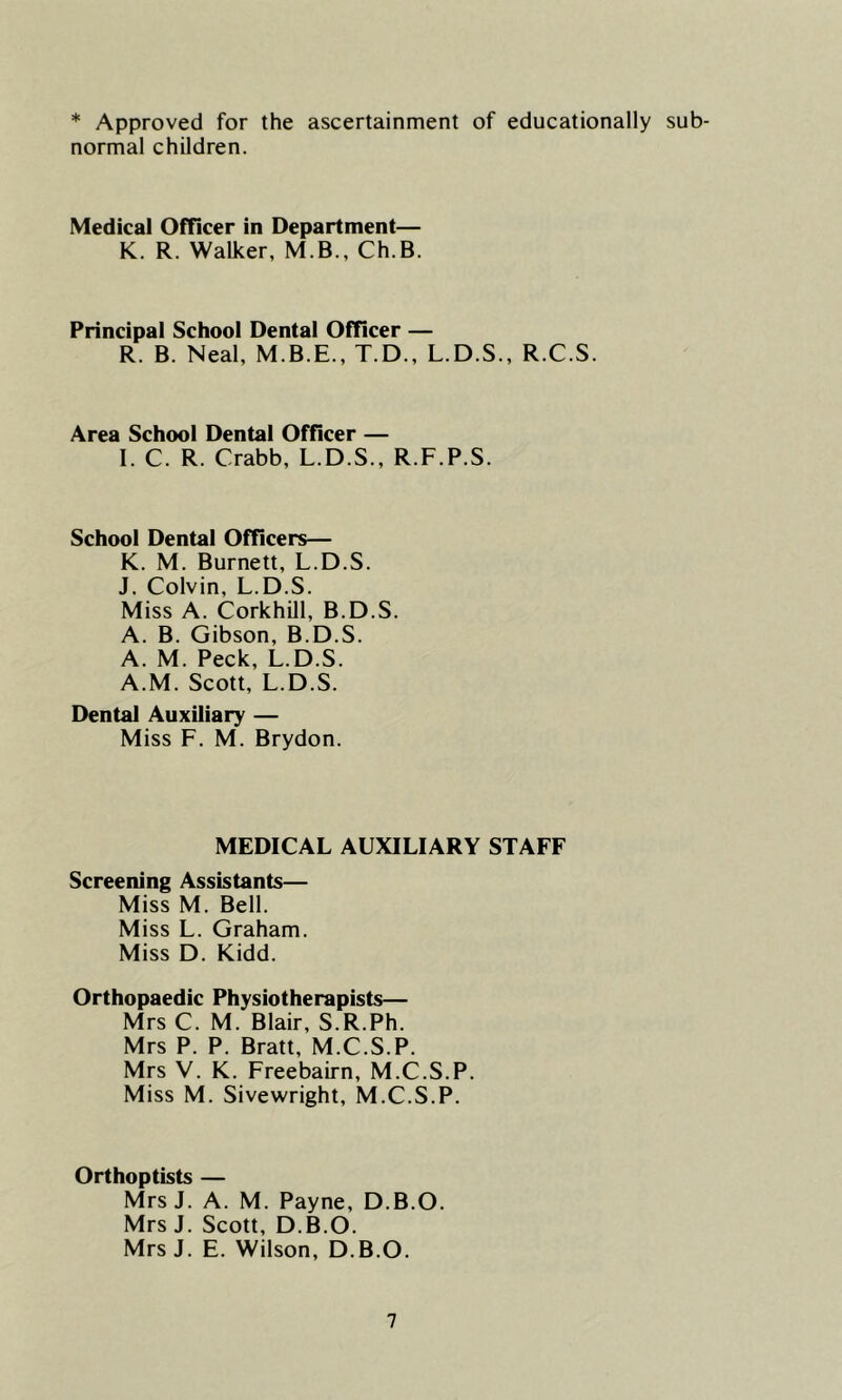 * Approved for the ascertainment of educationally sub- normal children. Medical Officer in Department— K. R. Walker, M.B., Ch.B. Principal School Dental Officer — R. B. Neal, M.B.E., T.D., L.D.S., R.C.S. Area School Dental Officer — I. C. R. Crabb, L.D.S., R.F.P.S. School Dental Officers— K. M. Burnett, L.D.S. J. Colvin, L.D.S. Miss A. Corkhill, B.D.S. A. B. Gibson, B.D.S. A. M. Peck, L.D.S. A.M. Scott, L.D.S. Dental Auxiliary — Miss F. M. Brydon. MEDICAL AUXILIARY STAFF Screening Assistants— Miss M. Bell. Miss L. Graham. Miss D. Kidd. Orthopaedic Physiotherapists— Mrs C. M. Blair, S.R.Ph. Mrs P. P. Bratt, M.C.S.P. Mrs V. K. Freebairn, M.C.S.P. Miss M. Sivewright, M.C.S.P. Orthoptists — MrsJ. A. M. Payne, D.B.O. Mrs J. Scott, D.B.O. MrsJ. E. Wilson, D.B.O.