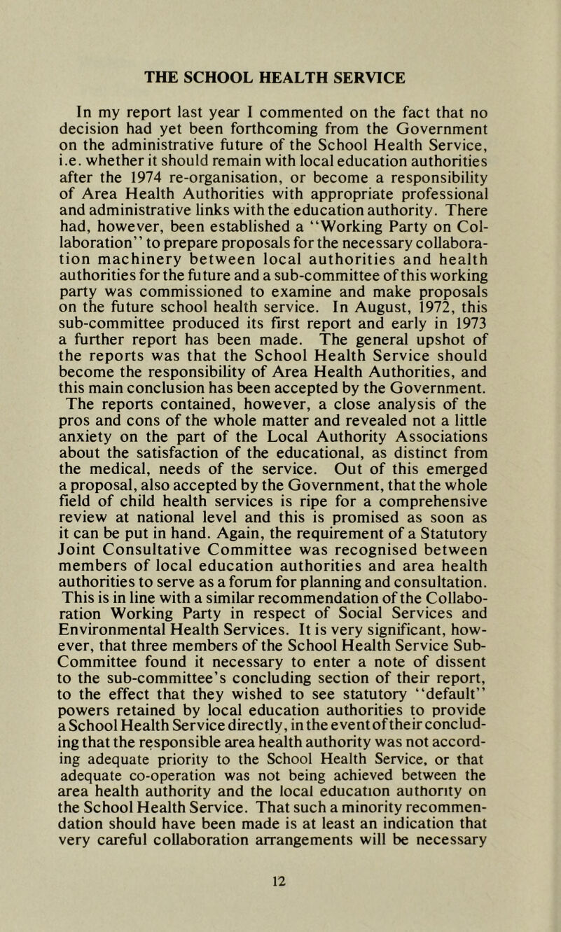 THE SCHOOL HEALTH SERVICE In my report last year I commented on the fact that no decision had yet been forthcoming from the Government on the administrative future of the School Health Service, i.e. whether it should remain with local education authorities after the 1974 re-organisation, or become a responsibility of Area Health Authorities with appropriate professional and administrative links with the education authority. There had, however, been established a “Working Party on Col- laboration” to prepare proposals for the necessary collabora- tion machinery between local authorities and health authorities for the future and a sub-committee of this working party was commissioned to examine and make proposals on the future school health service. In August, 1972, this sub-committee produced its first report and early in 1973 a further report has been made. The general upshot of the reports was that the School Health Service should become the responsibility of Area Health Authorities, and this main conclusion has been accepted by the Government. The reports contained, however, a close analysis of the pros and cons of the whole matter and revealed not a little anxiety on the part of the Local Authority Associations about the satisfaction of the educational, as distinct from the medical, needs of the service. Out of this emerged a proposal, also accepted by the Government, that the whole field of child health services is ripe for a comprehensive review at national level and this is promised as soon as it can be put in hand. Again, the requirement of a Statutory Joint Consultative Committee was recognised between members of local education authorities and area health authorities to serve as a forum for planning and consultation. This is in line with a similar recommendation of the Collabo- ration Working Party in respect of Social Services and Environmental Health Services. It is very significant, how- ever, that three members of the School Health Service Sub- Committee found it necessary to enter a note of dissent to the sub-committee’s concluding section of their report, to the effect that they wished to see statutory “default” powers retained by local education authorities to provide a School Health Service directly, in the event of their conclud- ing that the responsible area health authority was not accord- ing adequate priority to the School Health Service, or that adequate co-operation was not being achieved between the area health authority and the local education authority on the School Health Service. That such a minority recommen- dation should have been made is at least an indication that very careful collaboration arrangements will be necessary