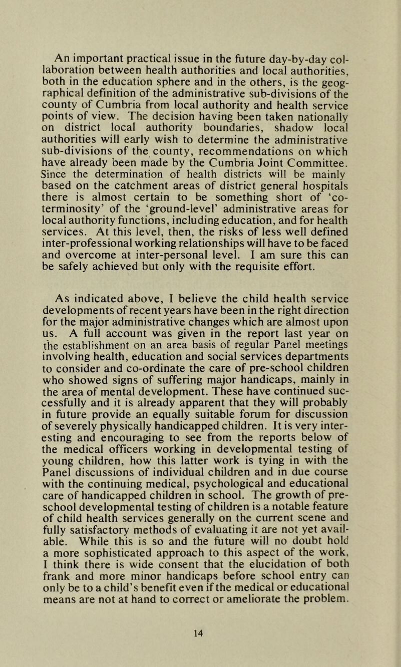 An important practical issue in the future day-by-day col- laboration between health authorities and local authorities, both in the education sphere and in the others, is the geog- raphical definition of the administrative sub-divisions of the county of Cumbria from local authority and health service points of view. The decision having been taken nationally on district local authority boundaries, shadow local authorities will early wish to determine the administrative sub-divisions of the county, recommendations on which have already been made by the Cumbria Joint Committee. Since the determination of health districts will be mainly based on the catchment areas of district general hospitals there is almost certain to be something short of ‘co- terminosity’ of the ‘ground-level’ administrative areas for local authority functions, including education, and for health services. At this level, then, the risks of less well defined inter-professional working relationships will have to be faced and overcome at inter-personal level. I am sure this can be safely achieved but only with the requisite effort. As indicated above, I believe the child health service developments of recent years have been in the right direction for the major administrative changes which are almost upon us. A full account was given in the report last year on the establishment on an area basis of regular Panel meetings involving health, education and social services departments to consider and co-ordinate the care of pre-school children who showed signs of suffering major handicaps, mainly in the area of mental development. These have continued suc- cessfully and it is already apparent that they will probably in future provide an equally suitable forum for discussion of severely physically handicapped children. It is very inter- esting and encouraging to see from the reports below of the medical officers working in developmental testing of young children, how this latter work is tying in with the Panel discussions of individual children and in due course with the continuing medical, psychological and educational care of handicapped children in school. The growth of pre- school developmental testing of children is a notable feature of child health services generally on the current scene and fully satisfactory methods of evaluating it are not yet avail- able. While this is so and the future will no doubt hold a more sophisticated approach to this aspect of the work, I think there is wide consent that the elucidation of both frank and more minor handicaps before school entry can only be to a child’s benefit even if the medical or educational means are not at hand to correct or ameliorate the problem.