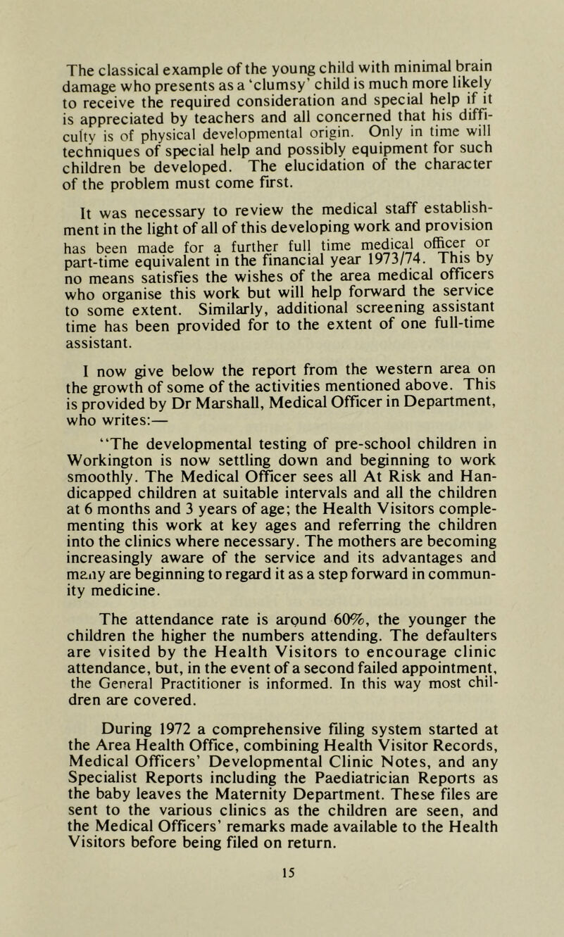 The classical example of the young child with minimal brain damage who presents as a ‘clumsy’ child is much more likely to receive the required consideration and special help if it is appreciated by teachers and all concerned that his diffi- culty is of physical developmental origin. Only in time will techniques of special help and possibly equipment for such children be developed. The elucidation of the character of the problem must come first. It was necessary to review the medical staff establish- ment in the light of all of this developing work and provision has been made for a further full time medical officer or part-time equivalent in the financial year 1973/74. This by no means satisfies the wishes of the area medical officers who organise this work but will help forward the service to some extent. Similarly, additional screening assistant time has been provided for to the extent of one full-time assistant. I now give below the report from the western area on the growth of some of the activities mentioned above. This is provided by Dr Marshall, Medical Officer in Department, who writes:— “The developmental testing of pre-school children in Workington is now settling down and beginning to work smoothly. The Medical Officer sees all At Risk and Han- dicapped children at suitable intervals and all the children at 6 months and 3 years of age; the Health Visitors comple- menting this work at key ages and referring the children into the clinics where necessary. The mothers are becoming increasingly aware of the service and its advantages and many are beginning to regard it as a step forward in commun- ity medicine. The attendance rate is around 60%, the younger the children the higher the numbers attending. The defaulters are visited by the Health Visitors to encourage clinic attendance, but, in the event of a second failed appointment, the General Practitioner is informed. In this way most chil- dren are covered. During 1972 a comprehensive filing system started at the Area Health Office, combining Health Visitor Records, Medical Officers’ Developmental Clinic Notes, and any Specialist Reports including the Paediatrician Reports as the baby leaves the Maternity Department. These files are sent to the various clinics as the children are seen, and the Medical Officers’ remarks made available to the Health Visitors before being filed on return.