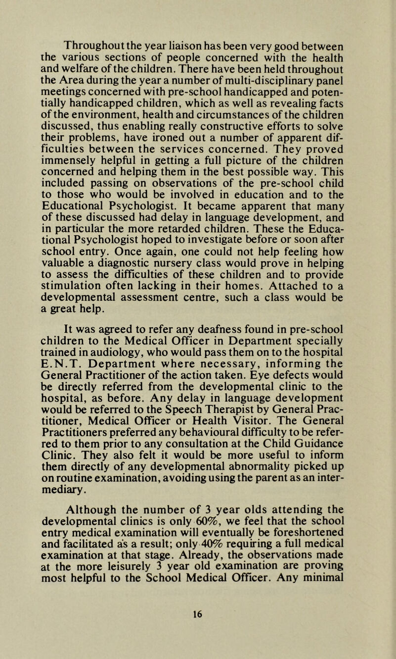 Throughout the year liaison has been very good between the various sections of people concerned with the health and welfare of the children. There have been held throughout the Area during the year a number of multi-disciplinary panel meetings concerned with pre-school handicapped and poten- tially handicapped children, which as well as revealing facts of the environment, health and circumstances of the children discussed, thus enabling really constructive efforts to solve their problems, have ironed out a number of apparent dif- ficulties between the services concerned. They proved immensely helpful in getting a full picture of the children concerned and helping them in the best possible way. This included passing on observations of the pre-school child to those who would be involved in education and to the Educational Psychologist. It became apparent that many of these discussed had delay in language development, and in particular the more retarded children. These the Educa- tional Psychologist hoped to investigate before or soon after school entry. Once again, one could not help feeling how valuable a diagnostic nursery class would prove in helping to assess the difficulties of these children and to provide stimulation often lacking in their homes. Attached to a developmental assessment centre, such a class would be a great help. It was agreed to refer any deafness found in pre-school children to the Medical Officer in Department specially trained in audiology, who would pass them on to the hospital E.N.T. Department where necessary, informing the General Practitioner of the action taken. Eye defects would be directly referred from the developmental clinic to the hospital, as before. Any delay in language development would be referred to the Speech Therapist by General Prac- titioner, Medical Officer or Health Visitor. The General Practitioners preferred any behavioural difficulty to be refer- red to them prior to any consultation at the Child Guidance Clinic. They also felt it would be more useful to inform them directly of any developmental abnormality picked up on routine examination, avoiding using the parent as an inter- mediary. Although the number of 3 year olds attending the developmental clinics is only 60%, we feel that the school entry medical examination will eventually be foreshortened and facilitated as a result; only 40% requiring a full medical examination at that stage. Already, the observations made at the more leisurely 3 year old examination are proving most helpful to the School Medical Officer. Any minimal