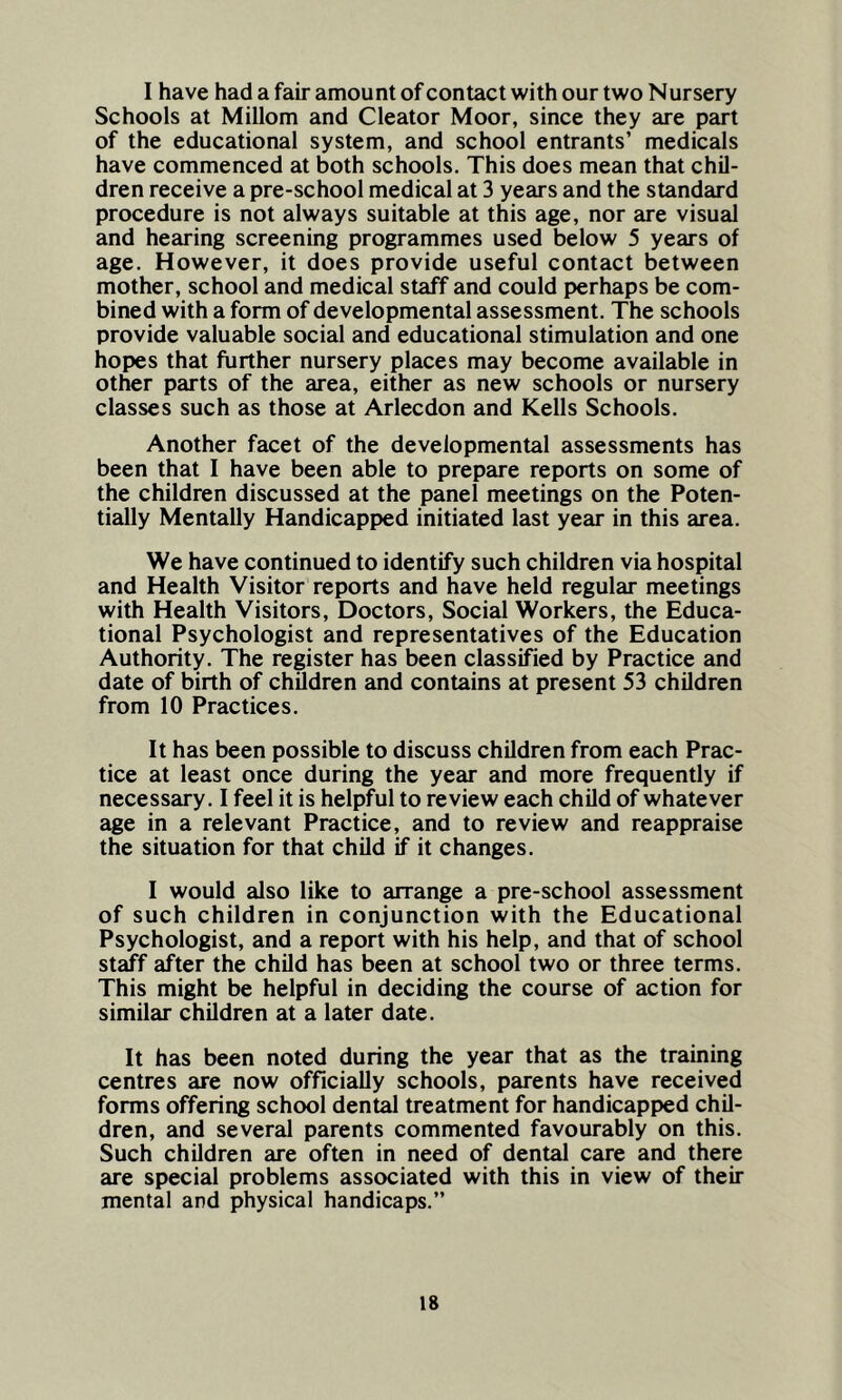 I have had a fair amount of contact with our two Nursery Schools at Millom and Cleator Moor, since they are part of the educational system, and school entrants’ medicals have commenced at both schools. This does mean that chil- dren receive a pre-school medical at 3 years and the standard procedure is not always suitable at this age, nor are visual and hearing screening programmes used below 5 years of age. However, it does provide useful contact between mother, school and medical staff and could perhaps be com- bined with a form of developmental assessment. The schools provide valuable social and educational stimulation and one hopes that further nursery places may become available in other parts of the area, either as new schools or nursery classes such as those at Arlecdon and Kells Schools. Another facet of the developmental assessments has been that I have been able to prepare reports on some of the children discussed at the panel meetings on the Poten- tially Mentally Handicapped initiated last year in this area. We have continued to identify such children via hospital and Health Visitor reports and have held regular meetings with Health Visitors, Doctors, Social Workers, the Educa- tional Psychologist and representatives of the Education Authority. The register has been classified by Practice and date of birth of children and contains at present 53 children from 10 Practices. It has been possible to discuss children from each Prac- tice at least once during the year and more frequently if necessary. I feel it is helpful to review each child of whatever age in a relevant Practice, and to review and reappraise the situation for that child if it changes. I would also like to arrange a pre-school assessment of such children in conjunction with the Educational Psychologist, and a report with his help, and that of school staff after the child has been at school two or three terms. This might be helpful in deciding the course of action for similar children at a later date. It has been noted during the year that as the training centres are now officially schools, parents have received forms offering school dental treatment for handicapped chil- dren, and several parents commented favourably on this. Such children are often in need of dental care and there are special problems associated with this in view of their mental and physical handicaps.”