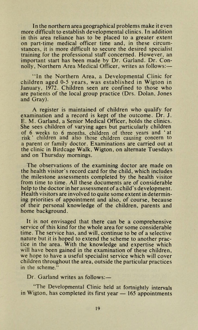 I n the northern area geographical problems make it even more difficult to establish developmental clinics. In addition in this area reliance has to be placed to a greater extent on part-time medical officer time and, in these circum- stances, it is more difficult to secure the desired specialist training for the professional staff concerned. However, an important start has been made by Dr. Garland. Dr. Con- nolly, Northern Area Medical Officer, writes as follows:— “In the Northern Area, a Developmental Clinic for children aged 0-5 years, was established in Wigton in January, 1972. Children seen are confined to those who are patients of the local group practice (Drs. Dolan, Jones and Gray). A register is maintained of children who qualify for examination and a record is kept of the outcome. Dr. J. E. M. Garland, a Senior Medical Officer, holds the clinics. She sees children of varying ages but particularly children of 6 weeks to 6 months, children of three years and ‘ at risk ’ children and also those children causing concern to a parent or family doctor. Examinations are carried out at the clinic in Birdcage Walk, Wigton, on alternate Tuesdays and on Thursday mornings. The observations of the examining doctor are made on the health visitor’s record card for the child, which includes the milestone assessments completed by the health visitor from time to time. All these documents are of considerable help to the doctor in her assessment of a child’s development. Health visitors are involved to quite some extent in determin- ing priorities of appointment and also, of course, because of their personal knowledge of the children, parents and home background. It is not envisaged that there can be a comprehensive service of this kind for the whole area for some considerable time. The service has, and will, continue to be of a selective nature but it is hoped to extend the scheme to another prac- tice in the area. With the knowledge and expertise which will have been gained in the examination of these children, we hope to have a useful specialist service which will cover children throughout the area, outside the particular practices in the scheme.” Dr. Garland writes as follows:— “The Developmental Clinic held at fortnightly intervals in Wigton, has completed its first year — 165 appointments