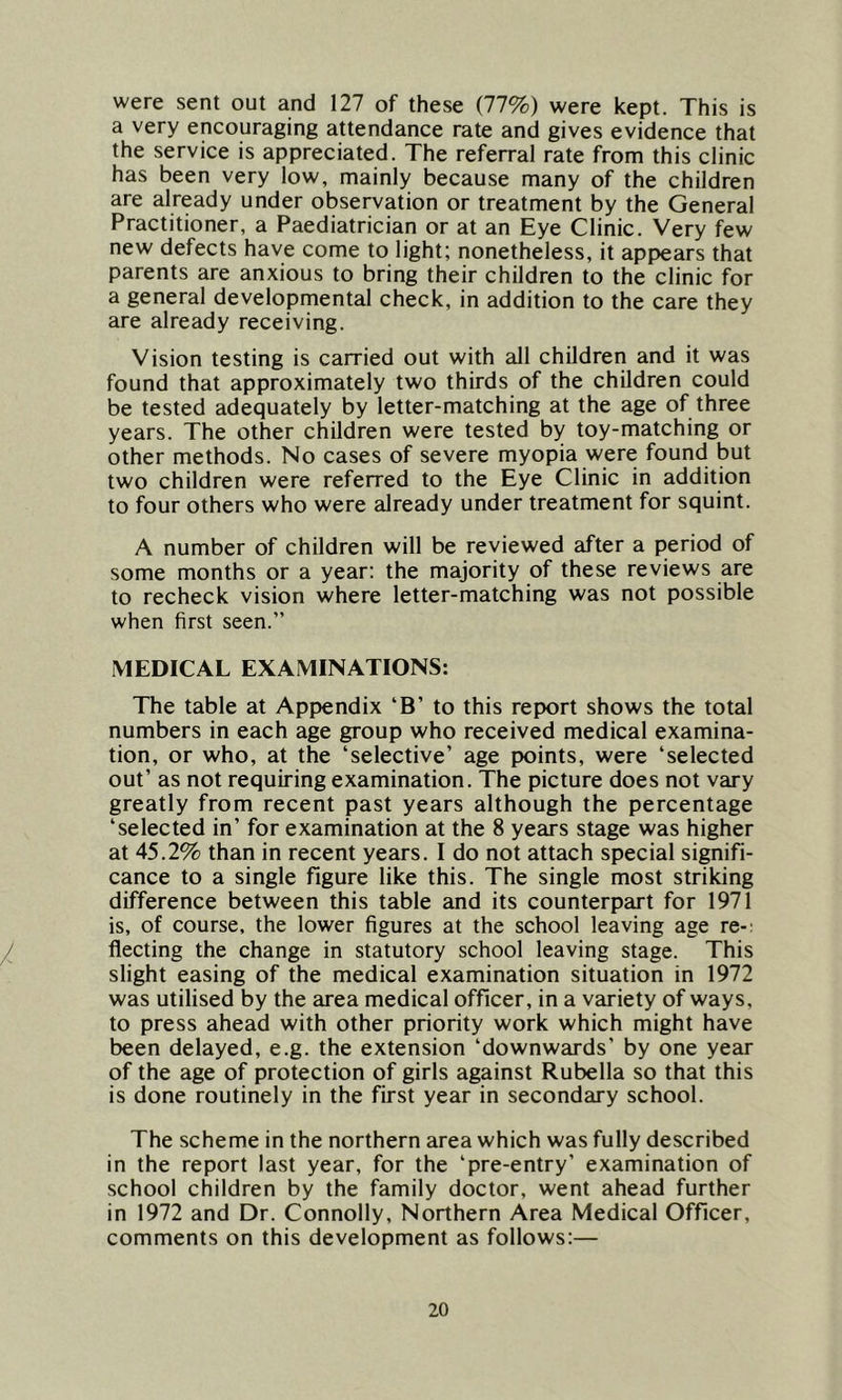 were sent out and 127 of these (77%) were kept. This is a very encouraging attendance rate and gives evidence that the service is appreciated. The referral rate from this clinic has been very low, mainly because many of the children are already under observation or treatment by the General Practitioner, a Paediatrician or at an Eye Clinic. Very few new defects have come to light; nonetheless, it appears that parents are anxious to bring their children to the clinic for a general developmental check, in addition to the care they are already receiving. Vision testing is carried out with all children and it was found that approximately two thirds of the children could be tested adequately by letter-matching at the age of three years. The other children were tested by toy-matching or other methods. No cases of severe myopia were found but two children were referred to the Eye Clinic in addition to four others who were already under treatment for squint. A number of children will be reviewed after a period of some months or a year: the majority of these reviews are to recheck vision where letter-matching was not possible when first seen.” MEDICAL EXAMINATIONS: The table at Appendix ‘B’ to this report shows the total numbers in each age group who received medical examina- tion, or who, at the ‘selective’ age points, were ‘selected out’ as not requiring examination. The picture does not vary greatly from recent past years although the percentage ‘selected in’ for examination at the 8 years stage was higher at 45.2% than in recent years. I do not attach special signifi- cance to a single figure like this. The single most striking difference between this table and its counterpart for 1971 is, of course, the lower figures at the school leaving age re- flecting the change in statutory school leaving stage. This slight easing of the medical examination situation in 1972 was utilised by the area medical officer, in a variety of ways, to press ahead with other priority work which might have been delayed, e.g. the extension ‘downwards’ by one year of the age of protection of girls against Rubella so that this is done routinely in the first year in secondary school. The scheme in the northern area which was fully described in the report last year, for the ‘pre-entry’ examination of school children by the family doctor, went ahead further in 1972 and Dr. Connolly, Northern Area Medical Officer, comments on this development as follows:—