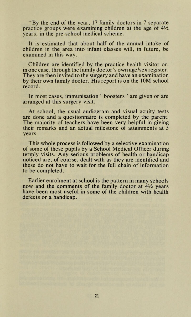 By the end of the year, 17 family doctors in 7 separate practice groups were examining children at the age of 414 years, in the pre-school medical scheme. It is estimated that about half of the annual intake of children in the area into infant classes will, in future, be examined in this way. Children are identified by the practice health visitor or, in one case, through the family doctor’s own age/sex register. They are then invited to the surgery and have an examination by their own family doctor. His report is on the 10M school record. In most cases, immunisation ‘ boosters ’ are given or are arranged at this surgery visit. At school, the usual audiogram and visual acuity tests are done and a questionnaire is completed by the parent. The majority of teachers have been very helpful in giving their remarks and an actual milestone of attainments at 5 years. This whole process is followed by a selective examination of some of these pupils by a School Medical Officer during termly visits. Any serious problems of health or handicap noticed are, of course, dealt with as they are identified and these do not have to wait for the full chain of information to be completed. Earlier enrolment at school is the pattern in many schools now and the comments of the family doctor at 414 years have been most useful in some of the children with health defects or a handicap.