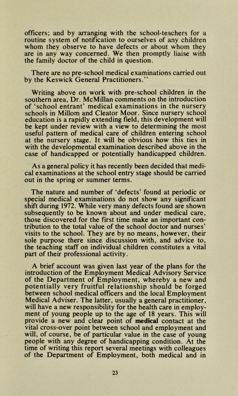 officers; and by arranging with the school-teachers for a routine system of notification to ourselves of any children whom they observe to have defects or about whom they are in any way concerned. We then promptly liaise with the family doctor of the child in question. There are no pre-school medical examinations carried out by the Keswick General Practitioners.” Writing above on work with pre-school children in the southern area, Dr. McMillan comments on the introduction of ‘school entrant’ medical examinations in the nursery schools in Millom and Cleator Moor. Since nursery school education is a rapidly extending field, this development will be kept under review with a view to determining the most useful pattern of medical care of children entering school at the nursery stage. It will be obvious how this ties in with the developmental examination described above in the case of handicapped or potentially handicapped children. As a general policy it has recently been decided that medi- cal examinations at the school entry stage should be carried out in the spring or summer terms. The nature and number of ‘defects’ found at periodic or special medical examinations do not show any significant shift during 1972. While very many defects found are shown subsequently to be known about and under medical care, those discovered for the first time make an important con- tribution to the total value of the school doctor and nurses’ visits to the school. They are by no means, however, their sole purpose there since discussion with, and advice to, the teaching staff on individual children constitutes a vital part of their professional activity. A brief account was given last year of the plans for the introduction of the Employment Medical Advisory Service of the Department of Employment, whereby a new and potentially very fruitful relationship should be forged between school medical officers and the local Employment Medical Adviser. The latter, usually a general practitioner, will have a new responsibility for the health care in employ- ment of young people up to the age of 18 years. This will provide a new and clear point of medical contact at the vital cross-over point between school and employment and will, of course, be of particular value in the case of young people with any degree of handicapping condition. At the time of writing this report several meetings with colleagues of the Department of Employment, both medical and in