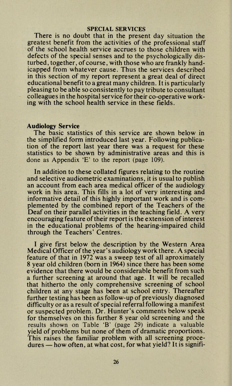 SPECIAL SERVICES There is no doubt that in the present day situation the greatest benefit from the activities of the professional staff of the school health service accrues to those children with defects of the special senses and to the psychologically dis- turbed, together, of course, with those who are frankly hand- icapped from whatever cause. Thus the services described in this section of my report represent a great deal of direct educational benefit to a great many children. It is particularly pleasing to be able so consistently to pay tribute to consultant colleagues in the hospital service for their co-operative work- ing with the school health service in these fields. Audiology Service The basic statistics of this service are shown below in the simplified form introduced last year. Following publica- tion of the report last year there was a request for these statistics to be shown by administrative areas and this is done as Appendix ‘E’ to the report (page 109). In addition to these collated figures relating to the routine and selective audiometric examinations, it is usual to publish an account from each area medical officer of the audiology work in his area. This fills in a lot of very interesting and informative detail of this highly important work and is com- plemented by the combined report of the Teachers of the Deaf on their parallel activities in the teaching field. A very encouraging feature of their report is the extension of interest in the educational problems of the hearing-impaired child through the Teachers’ Centres. I give first below the description by the Western Area Medical Officer of the year’s audiology work there. A special feature of that in 1972 was a sweep test of all aproximately 8 year old children (bom in 1964) since there has been some evidence that there would be considerable benefit from such a further screening at around that age. It will be recalled that hitherto the only comprehensive screening of school children at any stage has been at school entry. Thereafter further testing has been as follow-up of previously diagnosed difficulty or as a result of special referral following a manifest or suspected problem. Dr. Hunter’s comments below speak for themselves on this further 8 year old screening and the results shown on Table ‘B’ (page 29) indicate a valuable yield of problems but none of them of dramatic proportions. This raises the familiar problem with all screening proce- dures — how often, at what cost, for what yield? It is signifi-