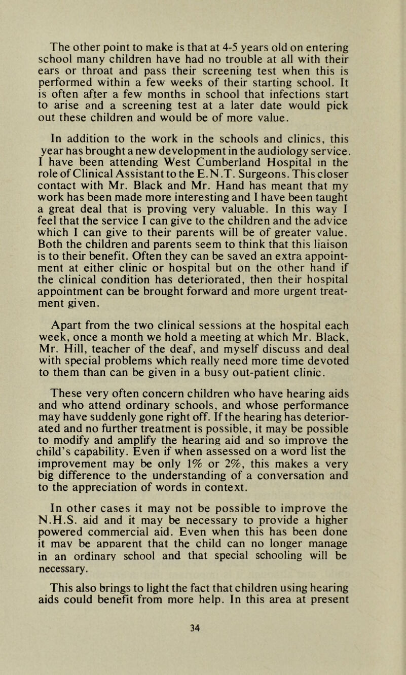 The other point to make is that at 4-5 years old on entering school many children have had no trouble at all with their ears or throat and pass their screening test when this is performed within a few weeks of their starting school. It is often after a few months in school that infections start to arise and a screening test at a later date would pick out these children and would be of more value. In addition to the work in the schools and clinics, this year has brought a new development in the audiology service. I have been attending West Cumberland Hospital in the role of Clinical Assistant to the E.N .T. Surgeons. This closer contact with Mr. Black and Mr. Hand has meant that my work has been made more interesting and I have been taught a great deal that is proving very valuable. In this way I feel that the service I can give to the children and the advice which I can give to their parents will be of greater value. Both the children and parents seem to think that this liaison is to their benefit. Often they can be saved an extra appoint- ment at either clinic or hospital but on the other hand if the clinical condition has deteriorated, then their hospital appointment can be brought forward and more urgent treat- ment given. Apart from the two clinical sessions at the hospital each week, once a month we hold a meeting at which Mr. Black, Mr. Hill, teacher of the deaf, and myself discuss and deal with special problems which really need more time devoted to them than can be given in a busy out-patient clinic. These very often concern children who have hearing aids and who attend ordinary schools, and whose performance may have suddenly gone right off. If the hearing has deterior- ated and no further treatment is possible, it may be possible to modify and amplify the hearing aid and so improve the child’s capability. Even if when assessed on a word list the improvement may be only 1% or 2%, this makes a very big difference to the understanding of a conversation and to the appreciation of words in context. In other cases it may not be possible to improve the N.H.S. aid and it may be necessary to provide a higher powered commercial aid. Even when this has been done it mav be apparent that the child can no longer manage in an ordinary school and that special schooling will be necessary. This also brings to light the fact that children using hearing aids could benefit from more help. In this area at present