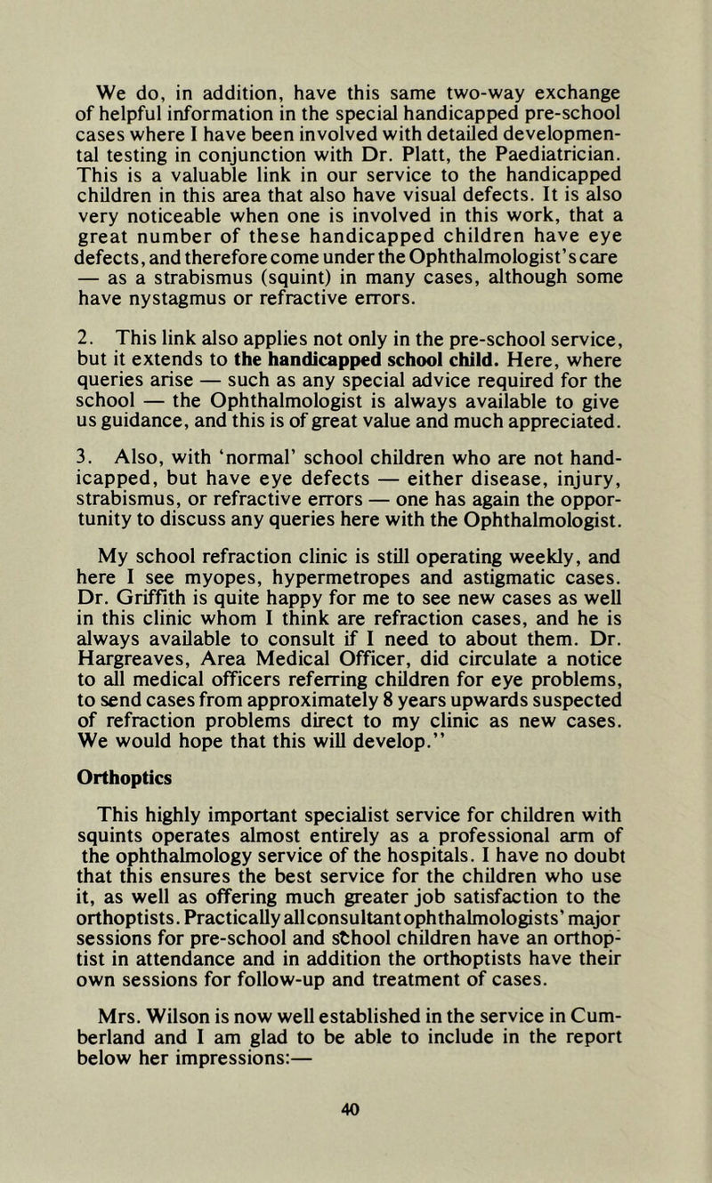 We do, in addition, have this same two-way exchange of helpful information in the special handicapped pre-school cases where I have been involved with detailed developmen- tal testing in conjunction with Dr. Platt, the Paediatrician. This is a valuable link in our service to the handicapped children in this area that also have visual defects. It is also very noticeable when one is involved in this work, that a great number of these handicapped children have eye defects, and therefore come under the Ophthalmologist’s care — as a strabismus (squint) in many cases, although some have nystagmus or refractive errors. 2. This link also applies not only in the pre-school service, but it extends to the handicapped school child. Here, where queries arise — such as any special advice required for the school — the Ophthalmologist is always available to give us guidance, and this is of great value and much appreciated. 3. Also, with ‘normal’ school children who are not hand- icapped, but have eye defects — either disease, injury, strabismus, or refractive errors — one has again the oppor- tunity to discuss any queries here with the Ophthalmologist. My school refraction clinic is still operating weekly, and here I see myopes, hypermetropes and astigmatic cases. Dr. Griffith is quite happy for me to see new cases as well in this clinic whom I think are refraction cases, and he is always available to consult if I need to about them. Dr. Hargreaves, Area Medical Officer, did circulate a notice to all medical officers referring children for eye problems, to send cases from approximately 8 years upwards suspected of refraction problems direct to my clinic as new cases. We would hope that this will develop.” Orthoptics This highly important specialist service for children with squints operates almost entirely as a professional arm of the ophthalmology service of the hospitals. I have no doubt that this ensures the best service for the children who use it, as well as offering much greater job satisfaction to the orthoptists. Practically allconsultant ophthalmologists’ major sessions for pre-school and sthool children have an orthop: tist in attendance and in addition the orthoptists have their own sessions for follow-up and treatment of cases. Mrs. Wilson is now well established in the service in Cum- berland and I am glad to be able to include in the report below her impressions:—