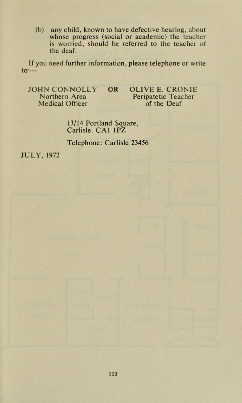 (b) any child, known to have defective hearing, about whose progress (social or academic) the teacher is worried, should be referred to the teacher of the deaf. If you need further information, please telephone or write JOHN CONNOLLY OR OLIVE E. CRONIE Northern Area Peripatetic Teacher Medical Officer of the Deaf 13/14 Portland Square, Carlisle. CA1 1PZ Telephone: Carlisle 23456 JULY, 1972