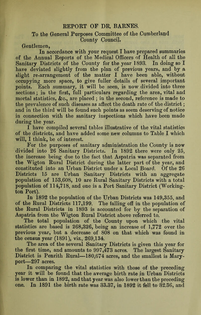 KEPORT OF DR. BARNES. To the Greneral Purposes Committee of the Cumberland County Council. Grentlemen, In accordance with your request I have prepared summaries of the Annual Reports of the Medical Officers of Health of all the Sanitary Districts of the County for the year 1893. In doing so I have deviated slightly from the plan of previous years, and by a slight re-arrangement of the matter I have been able, without occupying more space, to give fuller details of several important points. Each summary, it will be seen, is now divided into three sections; iu the first, full particulars regarding the area, vital and mortal statistics, &c., are placed ; in the second, reference is made to the prevalence of such diseases as aftect the death rate of the district; and in the third will be found such points as seem deserving of notice in connection with the sanitary inspections which have been made during the year. I have compiled several tables illustrative of the vital statistics of the districts, and have added some new columns to Table I which will, I think, be of interest. For the purposes of sanitary administration the County is now divided into 26 Sanitary Districts. In 1892 there were only 25, the increase being due to the fact that Aspatria was separated from the Wigton Rural District during the latter part of the year, and constituted into an Urban District under a Local Board. Of the 26 Districts 15 are Urban Sanitary Districts with an aggregate population of 153,608, 10 are Rural Sanitary Districts with a total population of 114,718, and one is a Port Sanitary District (Working- ton Port). In 1892 the population of the Urban Districts was 149,355, and of the Rural Districts 117,199. The falling ofl[ in the population of the Rural Districts in 1893 is accounted for by the separation of Aspatria from the Wigton Rural District above referred to. The total population of the County upon which the vital statistics are based is 268,326, being an increase of 1,772 over the previous year, but a decrease of 808 on that which was found in the census year (1891), viz., 269,134. The area of the several Sanitary Districts is given this year for the first time, and amounts to 997,473 acres. The largest Sanitary District is Penrith Rural—180,674 acres, and the smallest is Mary- port—297 acres. In comparing the vital statistics with those of the preceding year it will be found that the average birth rate in Urban Districts is lower than in 1892, and that year was also lower than the preceding one. In 1891 the birth rate was 33.37, in 1892 it fell to 32.36, and