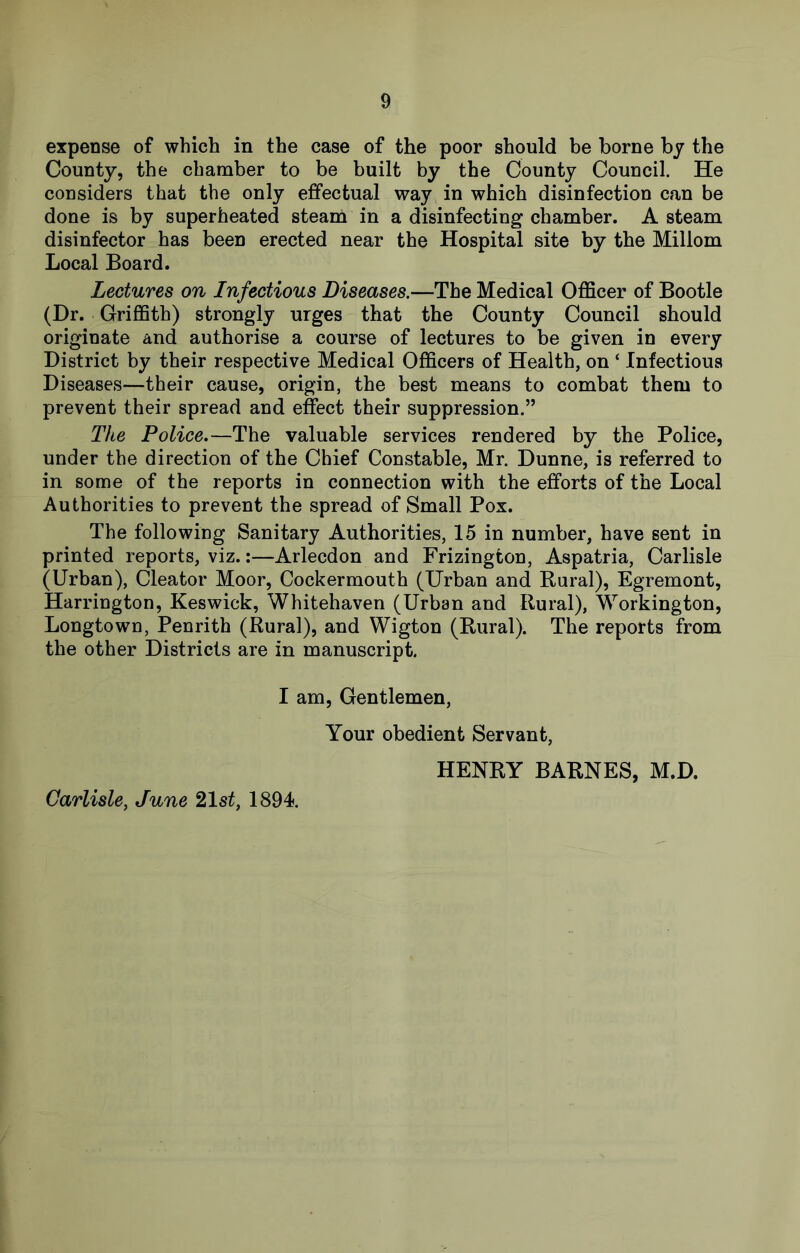 expense of which in the case of the poor should be borne by the County, the chamber to be built by the County Council. He considers that the only effectual way in which disinfection can be done is by superheated steam in a disinfecting chamber. A steam disinfector has been erected near the Hospital site by the Millom Local Board. Lectures on Infectious Diseases.—The Medical Officer of Bootle (Dr. Griffith) strongly urges that the County Council should originate and authorise a course of lectures to be given in every District by their respective Medical Officers of Health, on ‘ Infectious Diseases—their cause, origin, the best means to combat them to prevent their spread and effect their suppression.” The Police.—The valuable services rendered by the Police, under the direction of the Chief Constable, Mr. Dunne, is referred to in some of the reports in connection with the efforts of the Local Authorities to prevent the spread of Small Pox. The following Sanitary Authorities, 15 in number, have sent in printed reports, viz.:—Arlecdon and Frizington, Aspatria, Carlisle (Urban), Cleator Moor, Cockermouth (Urban and Rural), Egremont, Harrington, Keswick, Whitehaven (Urban and Rural), Workington, Longtown, Penrith (Rural), and Wigton (Rural). The reports from the other Districts are in manuscript. I am. Gentlemen, Your obedient Servant, HENRY BARNES, M.D. Carlisle, June 21st, 1894.
