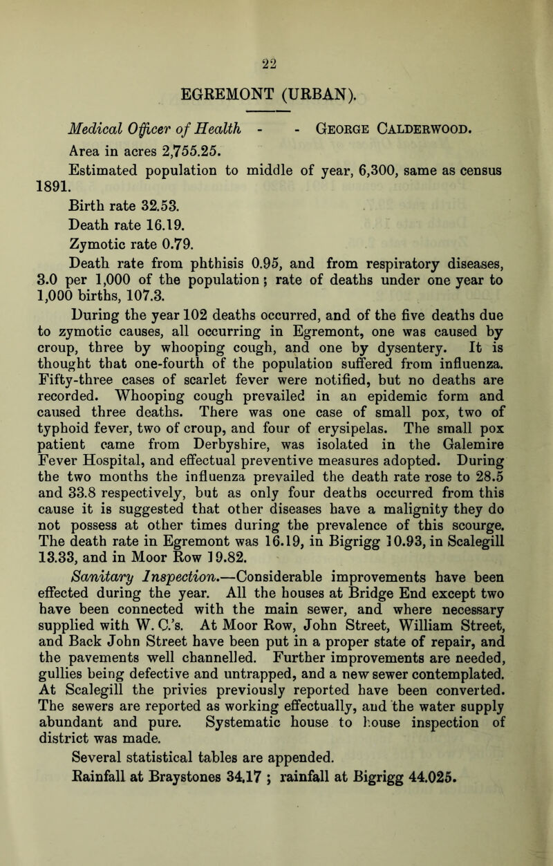 EGREMONT (URBAN). Medical O^cer of Health - - Geoege Calderwood. Area in acres 2,755.25. Estimated population to middle of year, 6,300, same as census 1891. Birth rate 32.53. Death rate 16.19. Zymotic rate 0.79. Death rate from phthisis 0.95, and from respiratory diseases, 3.0 per 1,000 of the population; rate of deaths under one year to 1.000 births, 107.3. During the year 102 deaths occurred, and of the five deaths due to zymotic causes, all occurring in Egremont, one was caused by croup, three by whooping cough, and one by dysentery. It is thought that one-fourth of the population suffered from influenza. Fifty-three cases of scarlet fever were notified, but no deaths are recorded. Whooping cough prevailed in an epidemic form and caused three deaths. There was one case of small pox, two of typhoid fever, two of croup, and four of erysipelas. The small pox patient came from Derbyshire, was isolated in the Galemire Fever Hospital, and effectual preventive measures adopted. During the two months the influenza prevailed the death rate rose to 28.5 and 33.8 respectively, but as only four deaths occurred from this cause it is suggested that other diseases have a malignity they do not possess at other times during the prevalence of this scourge. The death rate in Egremont was 16.19, in Bigrigg 10.93, in Scalegill 13.33, and in Moor Row 19.82. Sanitary Inspection,—Considerable improvements have been effected during the year. All the houses at Bridge End except two have been connected with the main sewer, and where necessary supplied with W.C.’s. At Moor Row, John Street, William Street, and Back John Street have been put in a proper state of repair, and the pavements well channelled. Further improvements are needed, gullies being defective and untrapped, and a new sewer contemplated. At Scalegill the privies previously reported have been converted. The sewers are reported as working effectually, and the water supply abundant and pure. Systematic house to l.ouse inspection of district was made. Several statistical tables are appended. Rainfall at Braystones 34,17 ; rainfall at Bigrigg 44.025.