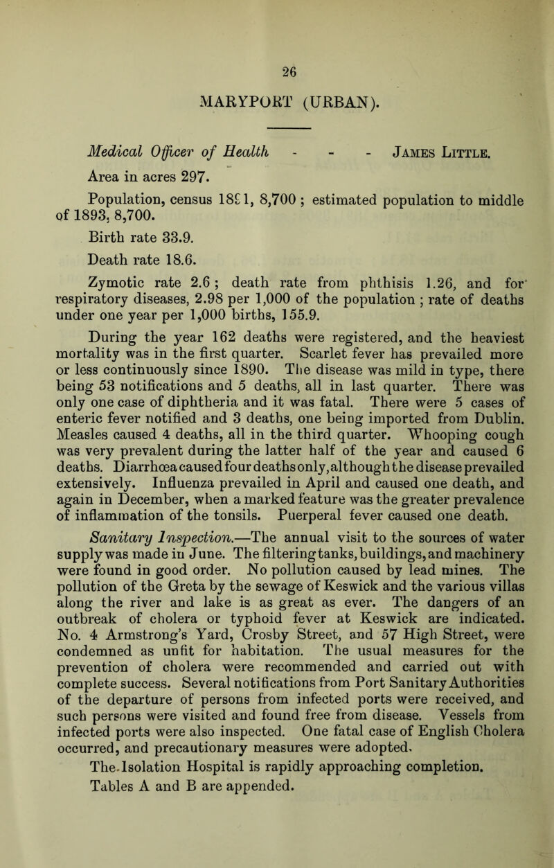 MARYPOKT (URBAN). Medical Officer of Health - - - James Little. Area in acres 297. Population, census ISH, 8,700 ; estimated population to middle of 1893. 8,700. Birth rate 33.9. Death rate 18.6. Zymotic rate 2.6; death rate from phthisis 1.26, and for* respiratory diseases, 2.98 per 1,000 of the population ; rate of deaths under one year per 1,000 births, 155.9. During the year 162 deaths were registered, and the heaviest mortality was in the first quarter. Scarlet fever has prevailed more or less continuously since 1890. The disease was mild in type, there being 53 notifications and 5 deaths, all in last quarter. There was only one case of diphtheria and it was fatal. There were 5 cases of enteric fever notified and 3 deaths, one being imported from Dublin. Measles caused 4 deaths, all in the third quarter. Whooping cough was very prevalent during the latter half of the year and caused 6 deaths. Diarrhoea caused four deaths only, although the disease prevailed extensively. Influenza prevailed in April and caused one death, and again in December, when a marked feature was the greater prevalence of inflammation of the tonsils. Puerperal fever caused one death. Sanitary Inspection.—The annual visit to the sources of water supply was made in J une. The filtering tanks, buildings, and machinery were found in good order. No pollution caused by lead mines. The pollution of the Greta by the sewage of Keswick and the various villas along the river and lake is as great as ever. The dangers of an outbreak of cholera or typhoid fever at Keswick are indicated. No. 4 Armstrongs Yard, Crosby Street, and 57 High Street, were condemned as unfit for habitation. The usual measures for the prevention of cholera were recommended and carried out with complete success. Several notifications from Port Sanitary Authorities of the departure of persons from infected ports were received, and such persons were visited and found free from disease. Vessels from infected ports were also inspected. One fatal case of English Cholera occurred, and precautionary measures were adopted. The.Isolation Hospital is rapidly approaching completion.