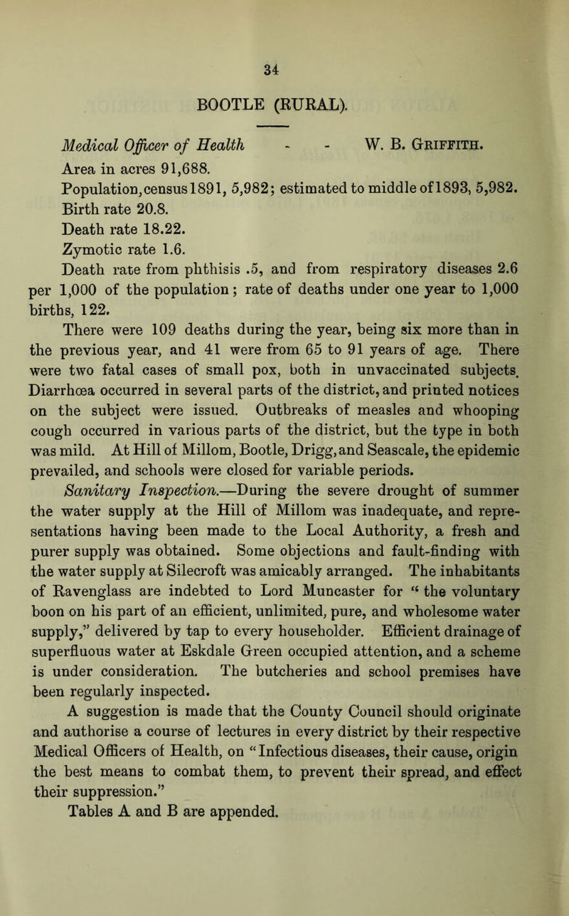 BOOTLE (RURAL). Medical Officer of Health - - W. B. Griffith. Area in acres 91,688. Population,census 1891, 5,982; estimated to middle of 1893, 5,982. Birth rate 20.8. Death rate 18.22. Zymotic rate 1.6. Death rate from phthisis .5, and from respiratory diseases 2.6 per 1,000 of the population; rate of deaths under one year to 1,000 births, 122. There were 109 deaths during the year, being six more than in the previous year, and 41 were from 65 to 91 years of age. There were two fatal cases of small pox, both in unvaccinated subjects. Diarrhoea occurred in several parts of the district, and printed notices on the subject were issued. Outbreaks of measles and whooping cough occurred in various parts of the district, but the type in both was mild. At Hill of Millom, Bootle, Drigg, and Seascale, the epidemic prevailed, and schools were closed for variable periods. Sanitary Inspection.—During the severe drought of summer the water supply at the Hill of Millom was inadequate, and repre- sentations having been made to the Local Authority, a fresh and purer supply was obtained. Some objections and fault-finding with the water supply at Silecroft was amicably arranged. The inhabitants of Ravenglass are indebted to Lord Muncaster for “ the voluntary boon on his part of an efficient, unlimited, pure, and wholesome water supply,” delivered by tap to every householder. Efficient drainage of superfluous water at Eskdale Green occupied attention, and a scheme is under consideration. The butcheries and school premises have been regularly inspected. A suggestion is made that the County Council should originate and authorise a course of lectures in every district by their respective Medical Officers of Health, on “Infectious diseases, their cause, origin the best means to combat them, to prevent their spread, and eflfect their suppression.”