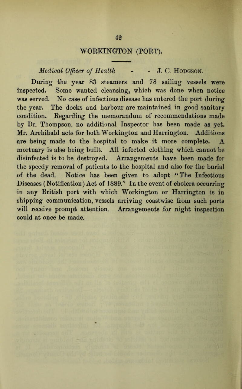 WOEKINGTON (POET). Medical Officer of Health - - J. C. Hodgson. During the year 83 steamers and 78 sailing vessels were inspected. Some wanted cleansing, which was done when notice was served. No case of infectious disease has entered the port during the year. The docks and harbour are maintained in good sanitary condition. Kegarding the memorandum of recommendations made by Dr. Thompson, no additional Inspector has been made as yet. Mr. Archibald acts for both Workington and Harrington. Additions are being made to the hospital to make it more complete. A mortuary is also being built. All infected clothing which cannot be disinfected is to be destroyed. Arrangements have been made for the speedy removal of patients to the hospital and also for the burial of the dead. Notice has been given to adopt “The Infectious Diseases (Notification) Act of 1889.” In the event of cholera occurring in any British port with which Workington or Harrington is in shipping communication, vessels arriving coastwise from such ports will receive prompt attention. Arrangements for night inspection could at once be made.