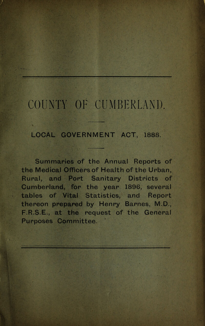 LOCAL GOVERNMENT ACT, 1888. Summaries of the Annual Reports of the Medical Officers of Health of the Urban, Rural, and Port Sanitary Districts of Cumberland, for the year 1896, several tables of Vital Statistics, and^ Report thereon prepared by Henry Barnes, M.D., F.R.S.E., at the request of the General Purposes Committee. ' ^