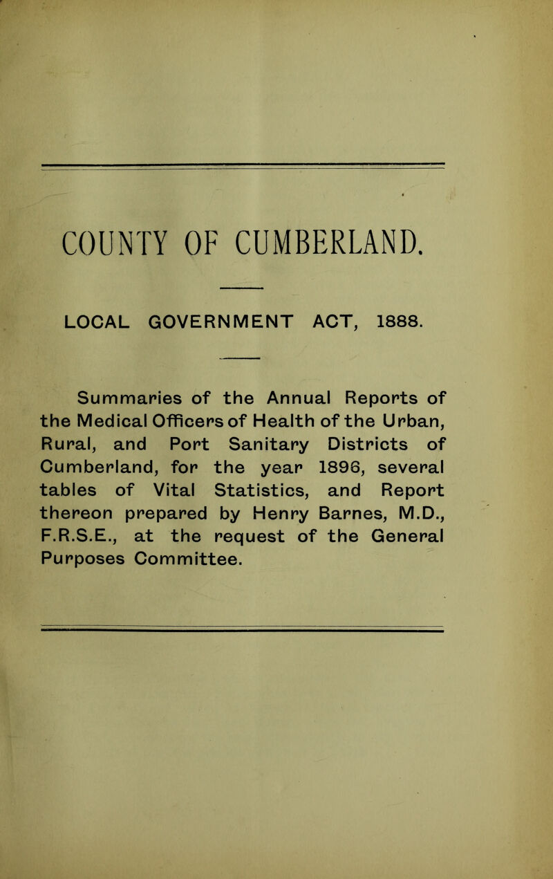 LOCAL GOVERNMENT ACT, 1888. Summaries of the Annual Reports of the Medical Officers of Health of the Urban, Rural, and Port Sanitary Districts of Cumberland, for the year 1896, several tables of Vital Statistics, and Report thereon prepared by Henry Barnes, M.D., F.R.S.E., at the request of the General Purposes Committee.