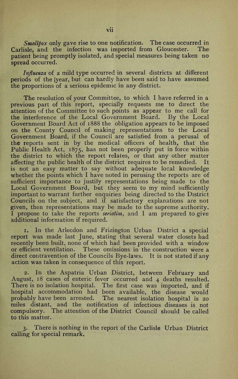 Smallpox only gave rise to one notification. The case occurred in Carlisle, and the infection was imported from Gloucester. The patient being promptly isolated, and special measures being taken no spread occurred. Influenza of a mild type occurred in several districts at different periods of the [year, but can hardl} have been said to have assumed the proportions of a serious epidemic in any district. The resolution of your Committee, to which I have referred in a previous part of this report, specially requests me to direct the attention of the Committee to such points as appear to me call for the interference of the Local Government Board. By the Local Government Board Act of 1888 the obligation appears to be imposed on the County Council of making representations to the Local Government Board, if the Council are satisfied from a perusal of the reports sent in by the medical officers of health, that the Public Health Act, 1875, has not been properly put in force within the district to which the report relates, or that any other matter affecting the public health of the district requires to be remedied. It is not an easy matter to say without adequate local knowledge whether the points which I have noted in perusing the reports are of sufficient importance to justify representations being made to the Local Government Board, but they seem to my mind sufficiently important to warrant further enquiries being directed to the District Councils on the subject, and if satisfactory explanations are not given, then representations may be made to the supreme authority. I propose to take the reports seyiatim, and I am prepared to give additional information if required. 1. In the Arlecdon and Frizington Urban District a special report was made last June, stating that several water closets had recently been built, none of which had been provided with a window or efficient ventilation. These omissions in the construction were a direct contravention of the Councils Bye-laws. It is not stated if any action was taken in consequence of this report. 2. In the Aspatria Urban District, between P'ebruary and August, 18 cases of enteric fever occurred and 4 deaths resulted. There is no isolation hospital. The first case was imported, and if hospital accommodation had been available, the disease would probably have been arrested. The nearest isolation hospital is 20 miles distant, and the notification of infectious diseases is not compulsory. The attention of the District Council should be called to this matter. 3. There is nothing in the report of the Carlisle Urban District calling for special remark,