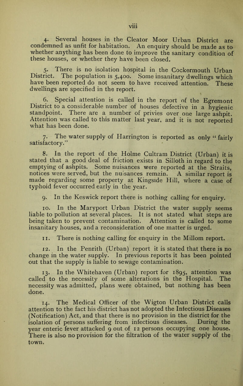 4. Several houses in the Cleator Moor Urban District are condemned as unfit for habitation. An enquiry should be made as to whether anything has been done to improve the sanitary condition of these houses, or whether they have been closed. 5. There is no isolation hospital in the Cockermouth Urban District. The population is 5,400. Some insanitary dwellings which have been reported do not seem to have received attention. These dwellings are specified in the report. 6. Special attention is called in the report of the Egremont District to a considerable number of houses defective in a hygienic standpoint. There are a number of privies over one large ashpit. Attention was called to this matter last year, and it is not reported what has been done. 7. The water supply of Harrington is reported as only “ fairly satisfactory.” 8. In the report of the Holme Cultram District (Urban) it is stated that a good deal of friction exisus in Silloth in regard to the emptying of ashpits. Some nuisances were reported at the Straits, notices were served, but the nuisances remain. A similar report is made regarding some property at Ringside Hill, where a case of typhoid fever occurred early in the year. 9. In the Keswick report there is nothing calling for enquiry. 10. In the Maryport Urban District the water supply seems liable to pollution at several places. It is not stated what steps are being taken to prevent contamination. Attention is called to some insanitary houses, and a reconsideration of one matter is urged. 11. There is nothing calling for enquiry in the Millom report. 12. In the Penrith (Urban) report it is stated that there is no change in the water supply. In previous reports it has been pointed out that the supply is liable to sewage contamination. 13. In the Whitehaven (Urban) report for 1895, attention was called to the necessity of some alterations in the Hospital. The necessity was admitted, plans were obtained, but nothing has been done. 14. The Medical Officer of the Wigton Urban District calls attention to the fact his district has not adopted the Infectious Diseases (Notification) Act, and that there is no provision in the district for the isolation of persons suffering from infectious diseases. During the year enteric fever attacked 9 out of 12 persons occupying one house. There is also no provision for the filtration of the water supply of the town,