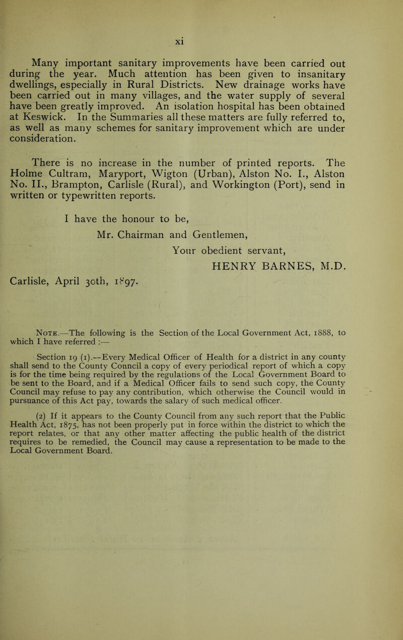 Many important sanitary improvements have been carried out during the year. Much attention has been given to insanitary dwellings, especially in Rural Districts. New drainage works have been carried out in many villages, and the water supply of several have been greatly improved. An isolation hospital has been obtained at Keswick. In the Summaries all these matters are fully referred to, as well as many schemes for sanitary improvement which are under consideration. There is no increase in the number of printed reports. The Holme Cultram, Maryport, Wigton (Urban), Alston No. I., Alston No. II., Brampton, Carlisle (Rural), and Workington (Port), send in written or typewritten reports. I have the honour to be, Mr. Chairman and Gentlemen, Carlisle, April 30th, ib’gy. Your obedient servant, HENRY BARNES, M.D. Note.—The following is the Section of the Local Government Act, 1888, to which I have referred ;— Section 19 (i).—Every Medical Officer of Health for a district in any county shall send to the County Council a copy of every periodical report of which a copy is for the time being required by the regulations of the Local Government Board to be sent to the Board, and if a Medical Officer fails to send such copy, the County Council may refuse to pay any contribution, which otherwise the Council would in pursuance of this Act pay, towards the salary of such medical officer. (2) If it appears to the County Council from any such report that the Public Health Act, 1875, has not been properly put in force within the district to which the report relates, or that any other matter affecting the public health of the district requires to be remedied, the Council may cause a representation to be made to the Local Government Board.
