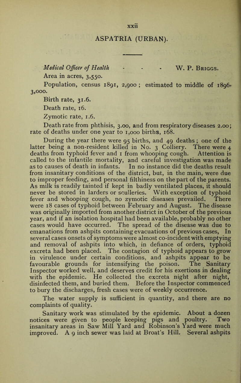 ASPATRIA (URBAN). Medical Officer of Health - - - W. P. Briggs. Area in acres, 3,550. Population, census 1891, 2,900 ; estimated to middle of i896» 3,000. Birth rate, 31.6. Death rate, 16. Zymotic rate, 1.6. Death rate from phthisis, 3.00, and from respiratory diseases 2.00; rate of deaths under one year to 1,000 births, 168. During the year there were 95 births, and 49 deaths ; one of the latter being a non-resident killed in No. 3 Colliery. There were 4 deaths from typhoid fever and i from whooping cough. Attention is called to the infantile mortality, and careful investigation was made as to causes of death in infants. In no instance did the deaths result from insanitary conditions of the district, but, in the main, were due to improper feeding, and personal filthiness on the part of the parents. As milk is readily tainted if kept in badly ventilated places, it should never be stored in larders or sculleries. With exception of typhoid fever and whooping cough, no zymotic diseases prevailed. There were 18 cases of typhoid between February and August. The disease was originally imported from another district in October of the previous year, and if an isolation hospital had been available, probably no other cases would have occurred. The spread of the disease was due to emanations from ashpits containing evacuations of previous cases. In several cases onsets of symptoms were almost co-incident with emptying and removal of ashpits into which, in defiance of orders, typhoid excreta had been placed. The contagion of typhoid appears to grow in virulence under certain conditions, and ashpits appear to be favourable grounds for intensifying the poison. The Sanitary Inspector worked well, and deserves credit for his exertions in dealing with the epidemic. He collected the excreta night after night, disinfected them, and buried them. Before the Inspector commenced to bury the discharges, fresh cases were of weekly occurrence. The water supply is sufficient in quantity, and there are no complaints of quality. Sanitary work was stimulated by the epidemic. About a dozen notices were given to people keeping pigs and poultry. Two insanitary areas in Saw Mill Yard and Robinson’s Yard were much improved. A 9 inch sewer was laid at Broat’s Hill. Several ashpits